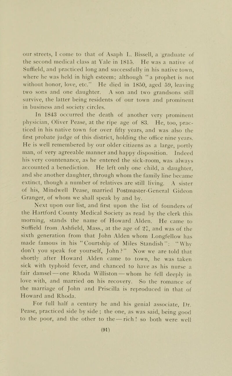 our streets, 1 conie to thnt of Asaph I,. Ih'ssell, a graduate of the second medical class at \'ale in ISIu. He was a native ol Suffield, and practiced long and successfully in his nati\ e town, where he was held in liigh esteem; although “a prophet is not without honor, love, etc. He died in ISoO, aged 51), lea\ ing two sons and one daughter. A son and two grandsons still survive, the latter being resitlents of our town and |)rominent in business and societv circles. In ISdl) occurred the death of another very ])rominent physician, Oliver Pease, at the ri])e age of So. He, too, jirac- ticed in his native town for over fifty years, and was also the first probate judge of this ilistrict, holding the office nine years. He is well rememliered by our older citizens as a large, portly man, of very agreeable manner and happy disiiosition. Indeed his very countenance, as he entered the sick-room, was alwa\ s accounted a benediction. He left only one child, a daughter, and she another daughter, through whom the famil\’ line became e.xtinct, though a number of relatives are still living. .A sister of his, Mindwell Pease, married Postmaster-Heneral Hideon (Iranger, of whom we shall speak by and by. Xe.xt upon our list, and first upon the list of founders of the Hartford County Medical Society as read by the clerk this morning, stands the name of Howard Alden. He came to Suffield from .Vshfield, Mass., at the age of and was of the si.xth generation from that John .Alden whom Longfellow has made famous in his “Courtship of Miles Standish”; “Wh\- don’t you speak for yourself, John?” Now we are told that shortl}.- after Howard Alden came to town, he was taken sick with typhoid fever, and chanced to have as his nurse a fair damsel — one Rhoda Williston — whom he fell deeply in love with, and married on his recovery. So the romance of the marriage of John and Priscilla is rejiroduced in that of Howard and Rhoda. For full half a century he and his genial associate. Dr. Pease, practiced side by side ; the one, as was said, being good to the poor, and the other to the—rich! so both were well