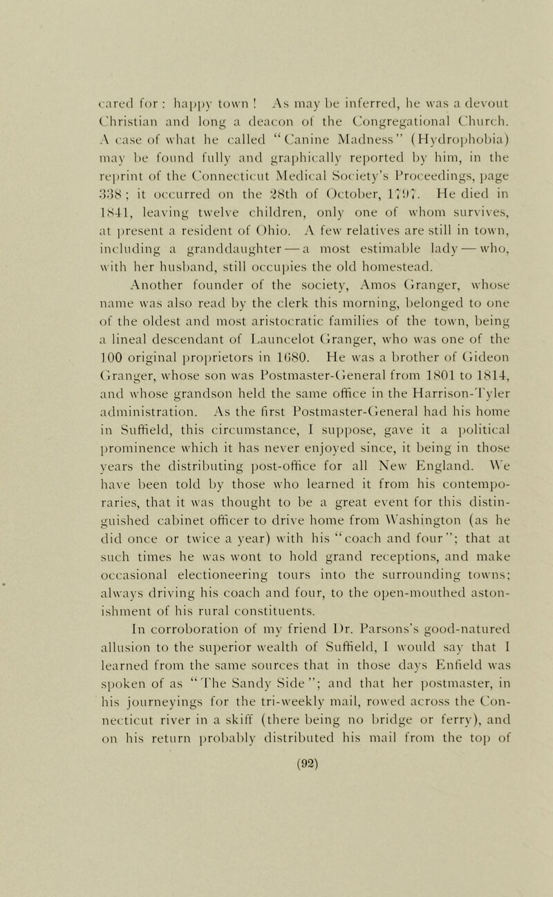 ( ared for : happy town 1 As may he inferred, he was a devout Christian and long a deacon ol the Congregational Churdi. A case of wliat he called “Canine Madness” (Hydrophobia) may be found fully and gra])hically rei)orted by him, in the re])rint of the Connecticut Medical Society’s Proceedings, page dd8 ; it occurred on the '^Sth of (October, IHlC He died in 1S41, leaving twelve children, only one of whom survives, at present a resident of Ohio. A few relatives are still in town, including a granddaughter — a most estimable lady — who. with her husband, still occupies the old homestead. Another founder of the society, Amos Oranger, whose name was also read by the clerk this morning, belonged to one of the oldest and most aristocratic families of the town, being a lineal descendant of Launcelot Oranger, who was one of the 100 original proimietors in 1080. He was a brother of Oideon Oranger, whose son was Postmaster-Oeneral from 1801 to 181-1, and whose grandson held the same office in the Harrison-d'yler administration. As the first Postmaster-Oeneral had his home in Suffield, this circumstance, I suppose, gave it a political prominence which it has never enjoyed since, it being in those vears the distributing j)ost-office for all New England, ^^’e have been told by those who learned it from his contempo- raries, that it was thought to be a great event for this distin- guished cabinet officer to drive home from W'ashington (as he did once or twice a year) with his “coach and four; that at such times he was wont to hold grand receptions, and make occasional electioneering tours into the surrounding towns; alwavs driving his coach and four, to the open-mouthed aston- ishment of his rural constituents. In corroboration of my friend Dr. Parsons’s good-natured allusion to the superior wealth of Suffield, 1 would say that I learned from the same sources that in those days Enfield was spoken of as “d'he Sandy Side”; and that her postmaster, in his journeyings for the tri-weekly mail, rowed across the Con- necticut river in a skiff (there being no l)ridge or ferry), and on his return probably distributed his mail from the top of