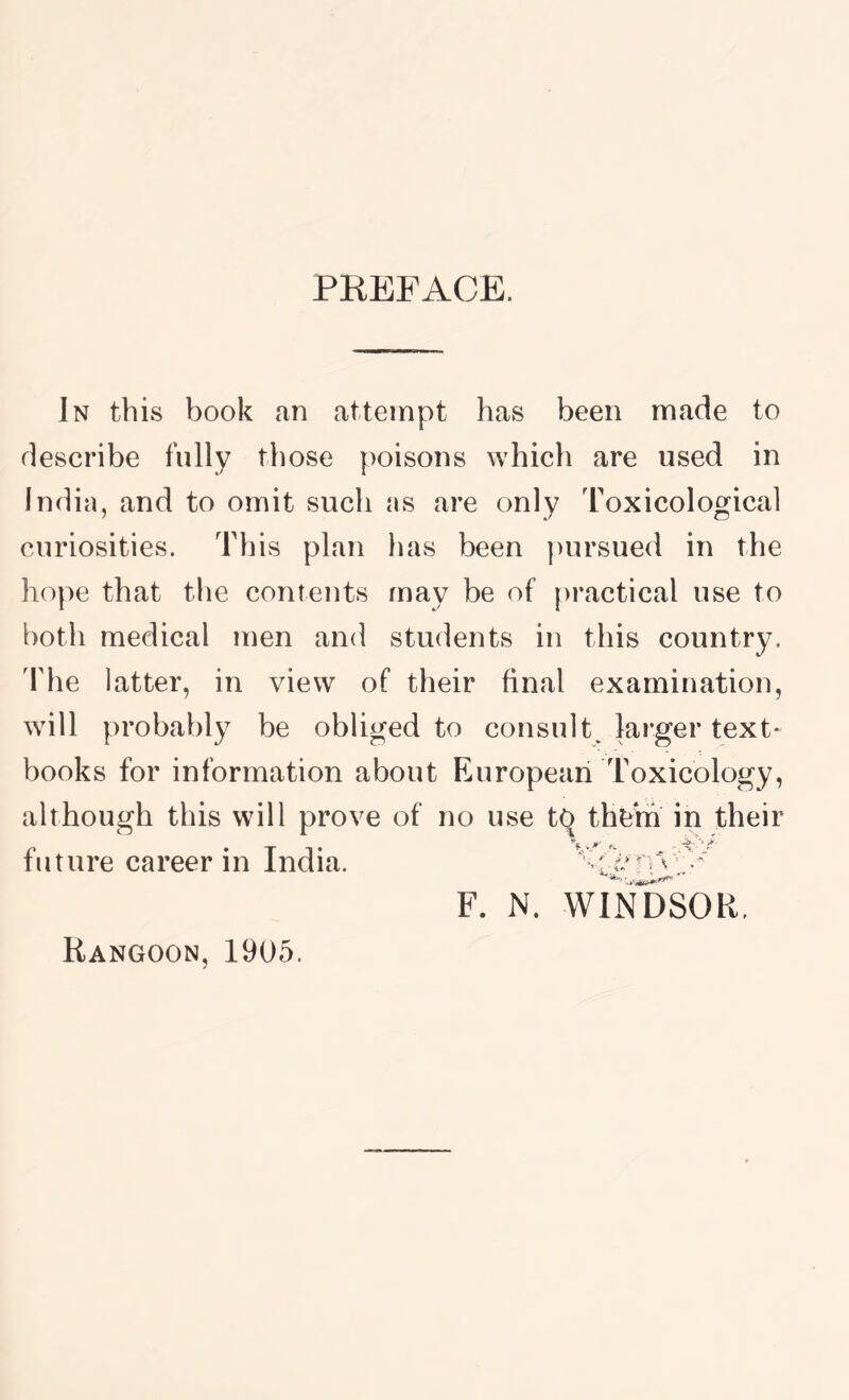PREFACE. Jn this book an attempt has been made to describe fully those poisons which are used in India, and to omit such as are only Toxicological curiosities. This plan has been ])ursued in the hope that the contents may be of practical use to botli medical men and students in this country. 'Fhe latter, in view of their final examination, will probably be obliged to consult, larger text- books for information about European Toxicology, although this will prove of no use t^ th^3m in their F. N. WINDSOR. future career in India. Rangoon, 1905.