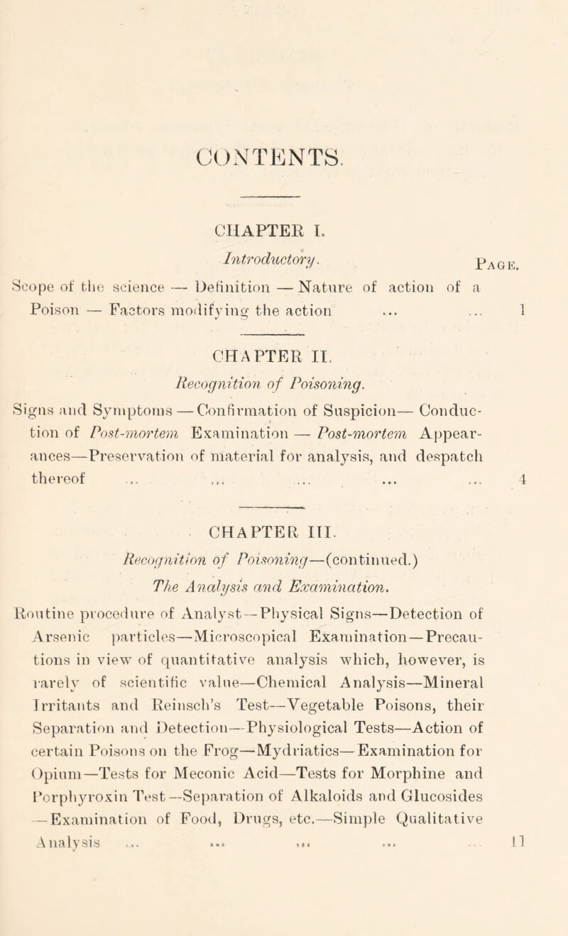 CONTENTS. CHAPTER I. IntrodifyCtory. Page Scope of tlie science — Definition — Nature of action of a Poison — Factors modifying the action ... ... 1 CHAPTER II. Recognition of Poisoning. Signs and Symptoms—Confirmation of Suspicion— Conduc- tion of Post-mortem Examination — Post-mortem Appear- ances—Preserv’'ation of material for analysis, and despatch thereof ... ... ... ... ... 1 CHAPTER III. Recognition of Poisoning—(continued.) The Analysis and Examination. Routine procedure of Analyst — Pliysical Signs—Detection of Arsenic ])articles—Microscopical Examination—Precau- tions in view of rpiantitative analysis which, however, is rarely of scientific value—Chemical Analysis—Mineral Irritants and Reinsch’s Test—Vegetable Poisons, their Separation and Detection—Physiological Tests—Action of certain Poisons on the Frog—Mydriatics—Examination for Opium—Tests for Meconic Acid—Tests for Morphine and Forphju’oxin Test—Separation of Alkaloids and Glucosides -Examination of Food, Drugs, etc.—Simple Qualitative .\ na lysis n