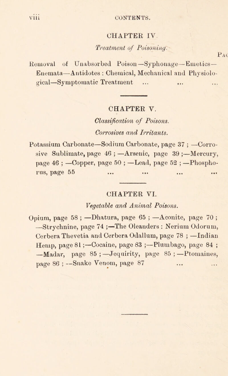 CHAPTER IV Treatment of Poisoning. Pa Removal of Uiiabsorbed Poison—Syplionage—Emetics— Eiiemata—Antidotes : Chemical, Mechanical and Physiolo- gical—Symptomatic Treatment CHAPTER V. Classification of Poisons. Corrosives and Irritants. Potassium Carbonate—Sodium Carbonate, page 37 ; —Corro- sive Sublimate, page 4G ; —Arsenic, page 39 ;—Mercury, page 46 ; —Copper, page 50 ; —Lead, page 52 ; —Phospho- rus, page 55 CHAPTER VI. Vegetable and Animal Poisons. Opium, page 58 ; —Dhatura, page 65 ; —Aconite, page 70 ; —Strychnine, page 74 ;—The Oleanders ; Nerium Odorum, Cerbera Thevetia and Cerbera Odallum, page 78 ; —Indian Hemp, page 81;—Cocaine, page 83 ;—Plumbago, page 84 ; —Madar, page 85;—Jequirity, page 85;—Ptomaines, page 86 ; —Snake Venom, page 87
