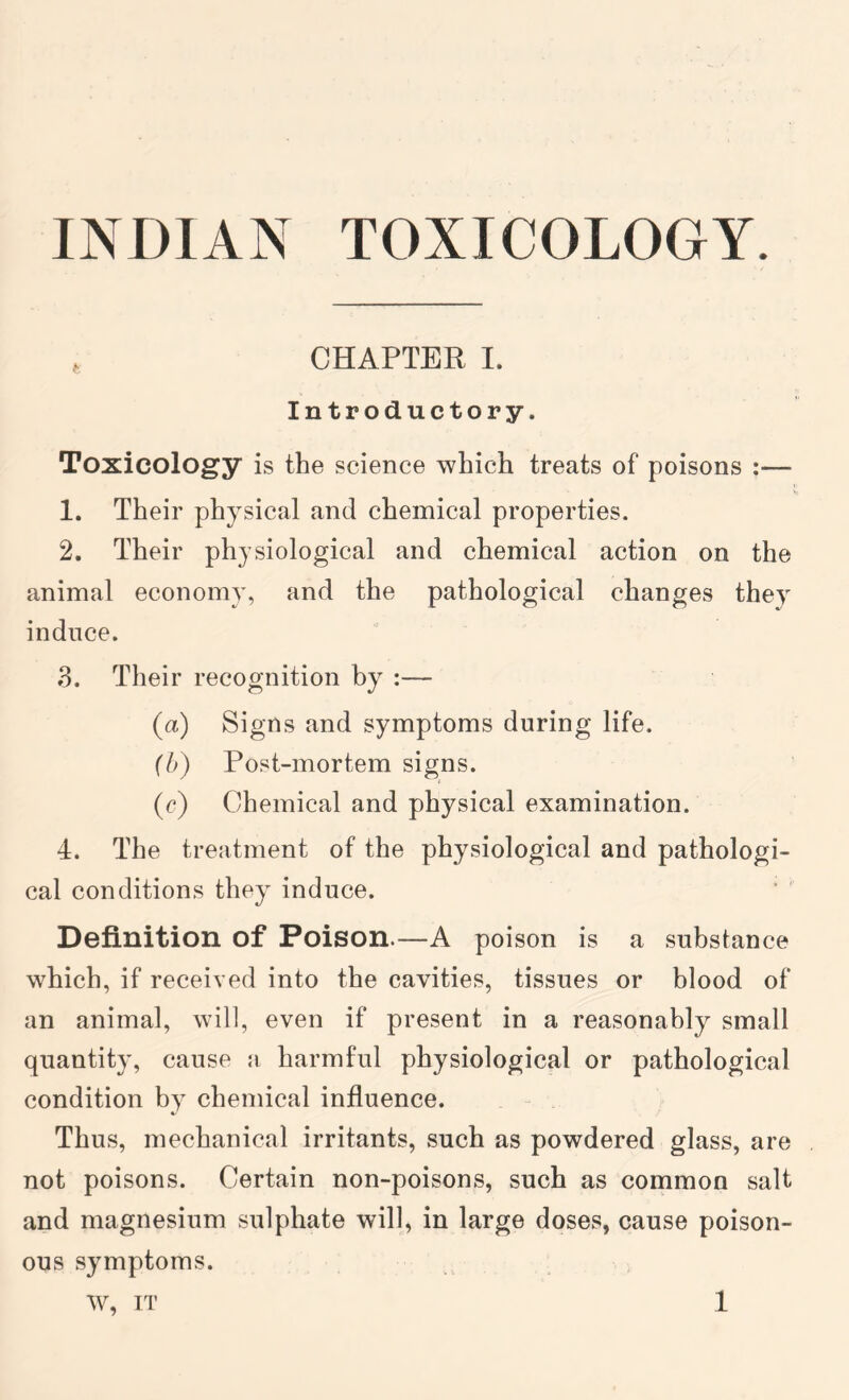 , CHAPTER I. Introductory. Toxicology is the science which treats of poisons :— 1. Their physical and chemical properties. 2. Their physiological and chemical action on the animal economy, and the pathological changes they induce. 3. Their recognition by :— (a) Signs and symptoms during life. (b) Post-mortem signs. (r) Chemical and physical examination. 4. The treatment of the physiological and pathologi- cal conditions they induce. Definition of Poison.—A poison is a substance which, if received into the cavities, tissues or blood of an animal, will, even if present in a reasonably small quantity, cause a harmful physiological or pathological condition by chemical influence. Thus, mechanical irritants, such as powdered glass, are not poisons. Certain non-poisons, such as common salt and magnesium sulphate will, in large doses, cause poison- ous symptoms.