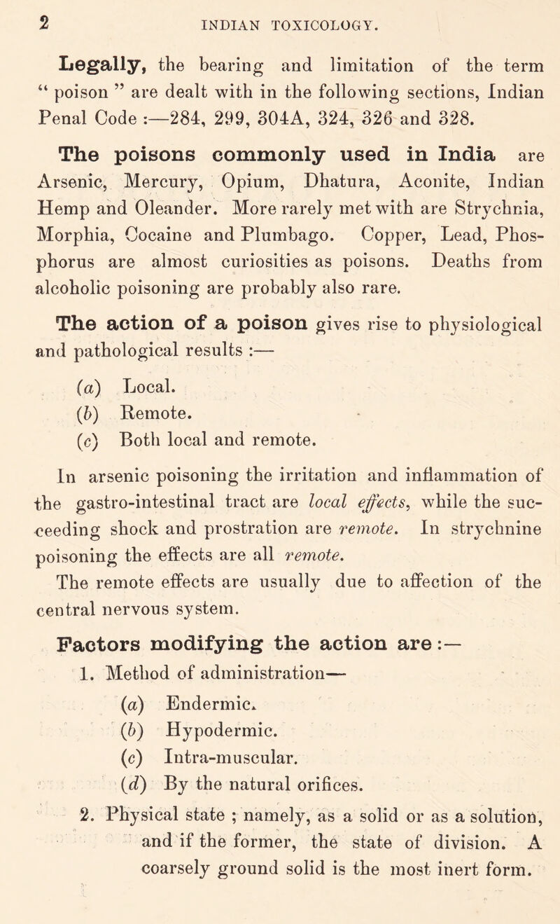 Legally, the bearing and limitation of the term “ poison ” are dealt with in the following sections, Indian Penal Code 284, 299, 304A, 324, 326 and 328. The poisons commonly used in India are Arsenic, Mercury, Opium, Dhatura, Aconite, Indian Hemp and Oleander. More rarely met with are Strychnia, Morphia, Cocaine and Plumbago. Copper, Lead, Phos- phorus are almost curiosities as poisons. Deaths from alcoholic poisoning are probably also rare. The action of a poison gives rise to physiological and pathological results :— (a) Local. (b) Remote. (c) Both local and remote. In arsenic poisoning the irritation and inflammation of the gastro-intestinal tract are local effects^ while the suc- ceeding shock and prostration are remote. In strychnine poisoning the effects are all remote. The remote effects are usually due to affection of the central nervous system. Factors modifying the action are 1. Method of administration— (a) Endermic. (b) Hypodermic. (c) Intra-muscular. (d) By the natural orifices. 2. Physical state ; namely, as a solid or as a solution, and if the former, the state of division. A coarsely ground solid is the most inert form.