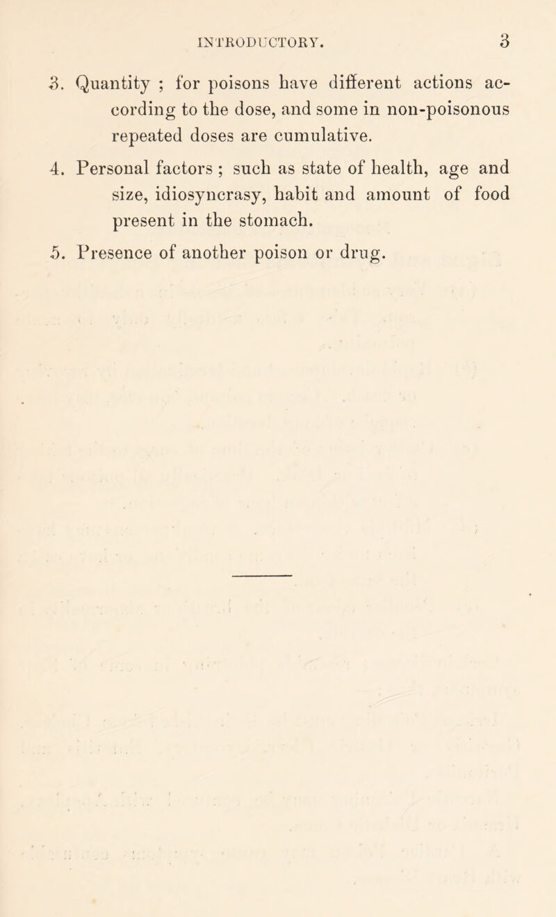 3. Quantity ; for poisons have different actions ac- cording to the dose, and some in non-poisonous repeated doses are cumulative. 4. Personal factors ; such as state of health, age and size, idiosyncrasy, habit and amount of food present in the stomach. 5. Presence of another poison or drug.