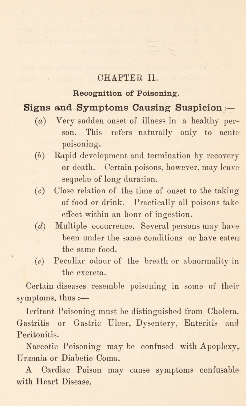 CHAPTER II. Recognition of Poisoning, Signs and Symptoms Causing Suspicion (a) Very sudden onset of illness in a healthy per- son. This refers naturally only to acute poisoning. (h) Rapid development and termination by recovery or death. Certain poisons, however, may leave sequelse of long duration. (c) Close relation of the time of onset to the taking of food or drink. Practically all poisons take effect within an hour of ino-estion. (d) Multiple occurrence. Several persons may have been under the same conditions or have eaten the same food. (e) Peculiar odour of the breath or abnormality in the excreta. Certain diseases resemble poisoning in some of their symptoms, thus :— Irritant Poisoning must be distinguished from Cholera, Gastritis or Gastric Ulcer, Dysentery, Enteritis and Peritonitis. Narcotic Poisoning may be confused with Apoplexy Ursemia or Diabetic Coma. A Cardiac Poison may cause symptoms confusable with Heart Disease.