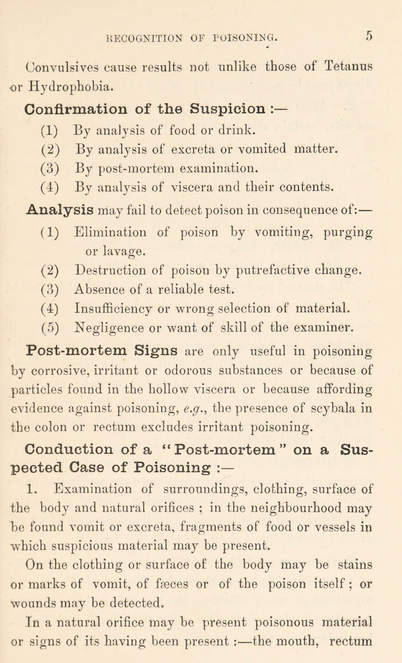Convulsives cause results not unlike those of Tetanus or Hydrophobia. Confirmation of the Suspicion (1) By analysis of food or drink. (2) By analysis of excreta or vomited matter. (3) By post-mortem examination. (4) By analysis of viscera and their contents. Analysis may fail to detect poison in consequence of:— (1) Elimination of poison by vomiting, purging or lavage. (:2) Destruction of poison by putrefactive change. (3) Absence of a reliable test. (4) Insufficiency or wrong selection of material. (5) Negligence or want of skill of the examiner. Post-mortem Signs are only useful in poisoning by corrosive, irritant or odorous substances or because of particles found in the hollow viscera or because affording evidence against poisoning, the presence of scybala in the colon or rectum excludes irritant poisoning. Conduction of a “ Post-mortem ” on a Sus- pected Case of Poisoning 1. Examination of surroundings, clothing, surface of the body and natural orifices ; in the neighbourhood may be found vomit or excreta, fragments of food or vessels in which suspicious material may be present. On the clothing or surface of the body may be stains or marks of vomit, of faeces or of the poison itself; or wounds may be detected. In a natural orifice may be present poisonous material or signs of its having been present :—the mouth, rectum