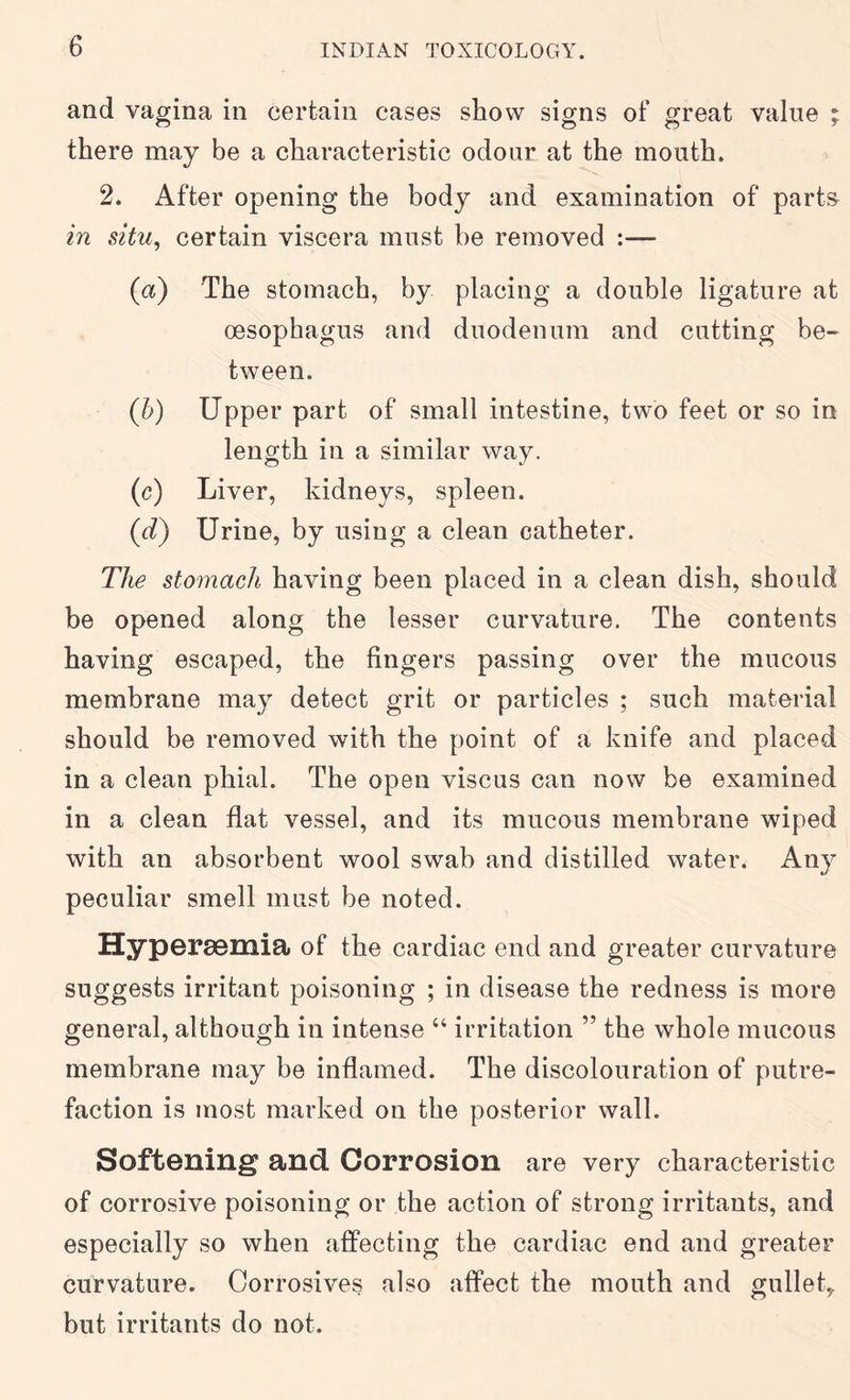 and vagina in certain cases show signs of great value ; there may be a characteristic odour at the mouth. 2. After opening the body and examination of parts in situ^ certain viscera must be removed :— (a) The stomach, by placing a double ligature at oesophagus and duodenum and cutting be- tween. (h) Upper part of small intestine, two feet or so in length in a similar way. (c) Liver, kidneys, spleen. (d) Urine, by using a clean catheter. The stomach having been placed in a clean dish, should be opened along the lesser curvature. The contents having escaped, the fingers passing over the mucous membrane may detect grit or particles ; such material should be removed with the point of a knife and placed in a clean phial. The open viscus can now be examined in a clean flat vessel, and its mucous membrane wiped with an absorbent wool swab and distilled water. Any peculiar smell must be noted. HypGrSBmia of the cardiac end and greater curvature suggests irritant poisoning ; in disease the redness is more general, although in intense “ irritation ” the whole mucous membrane may be inflamed. The discolouration of putre- faction is most marked on the posterior wall. Softening and Corrosion are very characteristic of corrosive poisoning or the action of strong irritants, and especially so when afiPecting the cardiac end and greater curvature. Corrosives also affect the mouth and gullet,, but irritants do not.