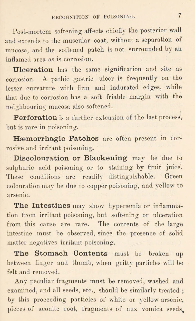 Post-inortGiTi softening affects chiefly the posterior wall and extends to the muscular coat, without a separation of mucosa, and the softened patch is not surrounded by an inflamed area as is corrosion. Ulceration has the same signification and site as corrosion. A pathic gastric ulcer is frequently on the lesser curvature with firm and indurated edges, while that due to corrosion has a soft friable margin with the neiofhbourino; mucosa also softened. Perforation is a further extension of the last process, but is rare in poisoning. Haemorrhagic Patches are often present in cor- rosive and irritant poisoning. Discolouration or Blackening may be due to sulphuric acid poisoning or to staining by fruit juice. These conditions are readily distinguishable. Green colouration may be due to copper poisoning, and yellow to arsenic. The Intestines may show hypersemia or inflamma- tion from irritant poisoning, but softening or ulceration from this cause are rare. The contents of the large intestine must be observed, since the presence of solid matter negatives irritant poisoning. The Stomach Contents must be broken up between finger and thumb, when gritty particles will be felt and removed. Any peculiar fragments must be removed, washed and examined, and all seeds, etc., should be similarly treated ; by this proceeding particles of white or yellow arsenic, pieces of aconite root, fragments of mix vomica seeds^