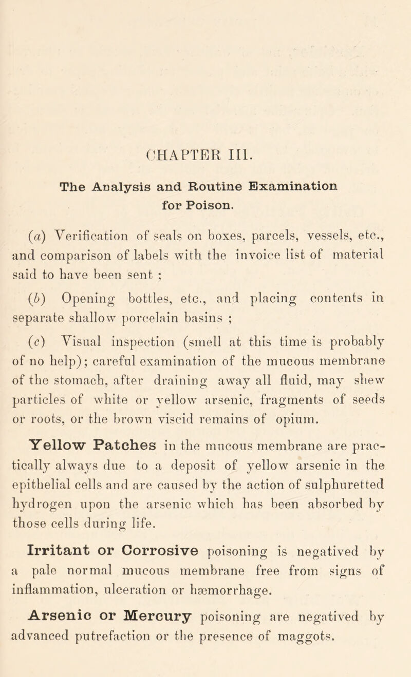 ('HAPTER III. The Analysis and Routine Examination for Poison. (a) Verification of seals on boxes, parcels, vessels, etc., and comparison of labels with the invoice list of material said to have been sent ; (h) Opening bottles, etc., and placing contents in separate shallow porcelain basins ; (c) Visual inspection (smell at this time is probably of no help); careful examination of the mucous membrane of the stomach, after draining away all fluid, may shew particles of white or yellow arsenic, fragments of seeds or roots, or the brown viscid remains of opium. Yellow Patches in the mucous membrane are prac- tically always due to a deposit of yellow arsenic in the epithelial cells and are caused by the action of sulphuretted hydrogen upon the arsenic which has been absorbed by those cells during life. Irritant or Corrosive poisoning is negatived hy a pale normal mucous membrane free from signs of inflammation, ulceration or haemorrhage. Arsenic or Mercury poisoning are negatived hy advanced putrefaction or the presence of maggots.
