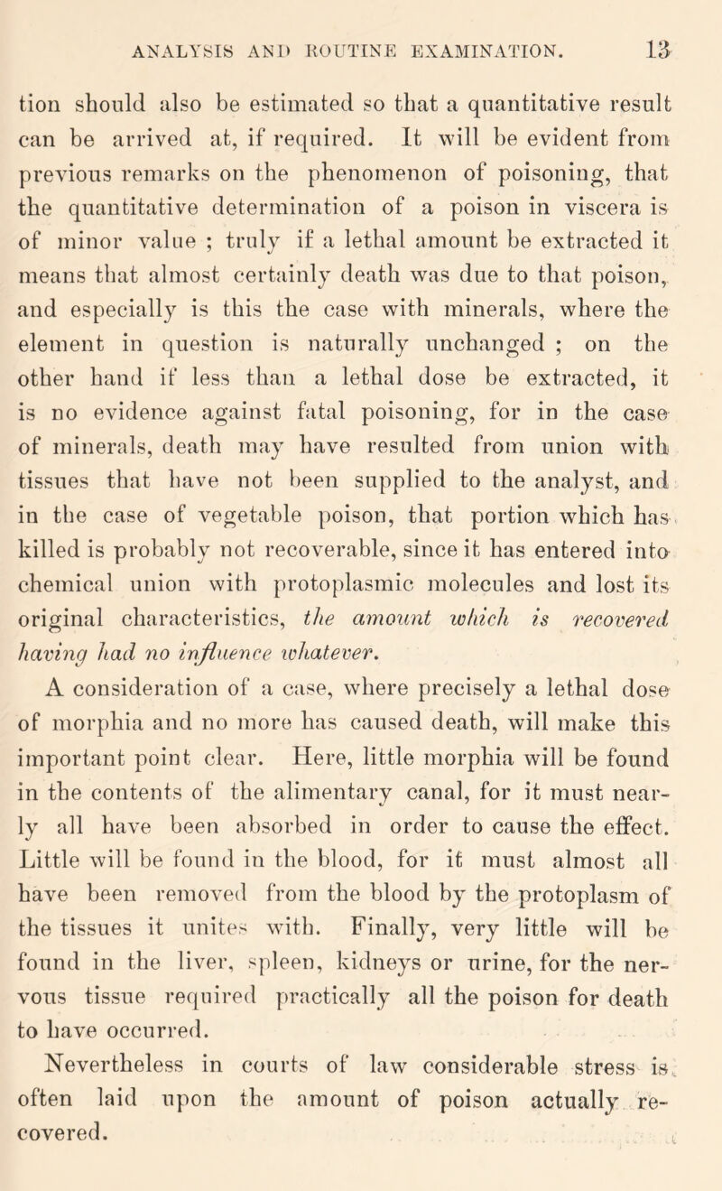 tion should also be estimated so that a quantitative result can be arrived at, if required. It will be evident from previous remarks on the phenomenon of poisoning, that the quantitative determination of a poison in viscera is of minor value ; trulv if a lethal amount be extracted it means that almost certainly death was due to that poison, and especially is this the case with minerals, where the element in question is naturally unchanged ; on the other hand if less than a lethal dose be extracted, it is no evidence against fatal poisoning, for in the case of minerals, death may have resulted from union with tissues that have not been supplied to the analyst, and in the case of vegetable poison, that portion which has. killed is probably not recoverable, since it has entered inta chemical union with protoplasmic molecules and lost its original characteristics, the amount lohich is recovered having had no influence whatever. A consideration of a case, where precisely a lethal dose of morphia and no more has caused death, will make this important point clear. Here, little morphia will be found in the contents of the alimentary canal, for it must near- ly all have been absorbed in order to cause the effect. Little will be found in the blood, for it must almost all have been removed from the blood by the protoplasm of the tissues it unites with. Finally, very little will be found in the liver, spleen, kidneys or urine, for the ner- vous tissue required practically all the poison for death to have occurred. Nevertheless in courts of law considerable stress is. often laid upon the amount of poison actually re- covered.