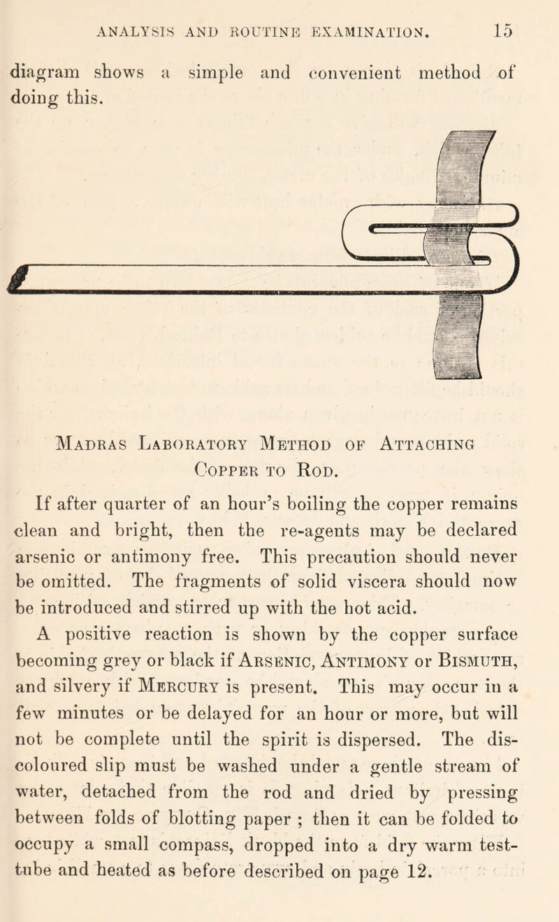 diagram shows a simple and convenient method of doing this. Madras Laboratory Method of Attaching Copper to Rod. If after quarter of an hour’s boiling the copper remains clean and bright, then the re-agents may be declared arsenic or antimony free. This precaution should never be omitted. The fragments of solid viscera should now be introduced and stirred up with the hot acid. A positive reaction is shown by the copper surface becoming grey or black if Arsenic, Antimony or Bismuth, and silvery if Mercury is present. This may occur in a few minutes or be delayed for an hour or more, but will not be complete until the spirit is dispersed. The dis- coloured slip must be washed under a gentle stream of water, detached from the rod and dried by pressing between folds of blotting paper ; then it can be folded to occupy a small compass, dropped into a dry warm test- tube and heated as before described on page 12.  '
