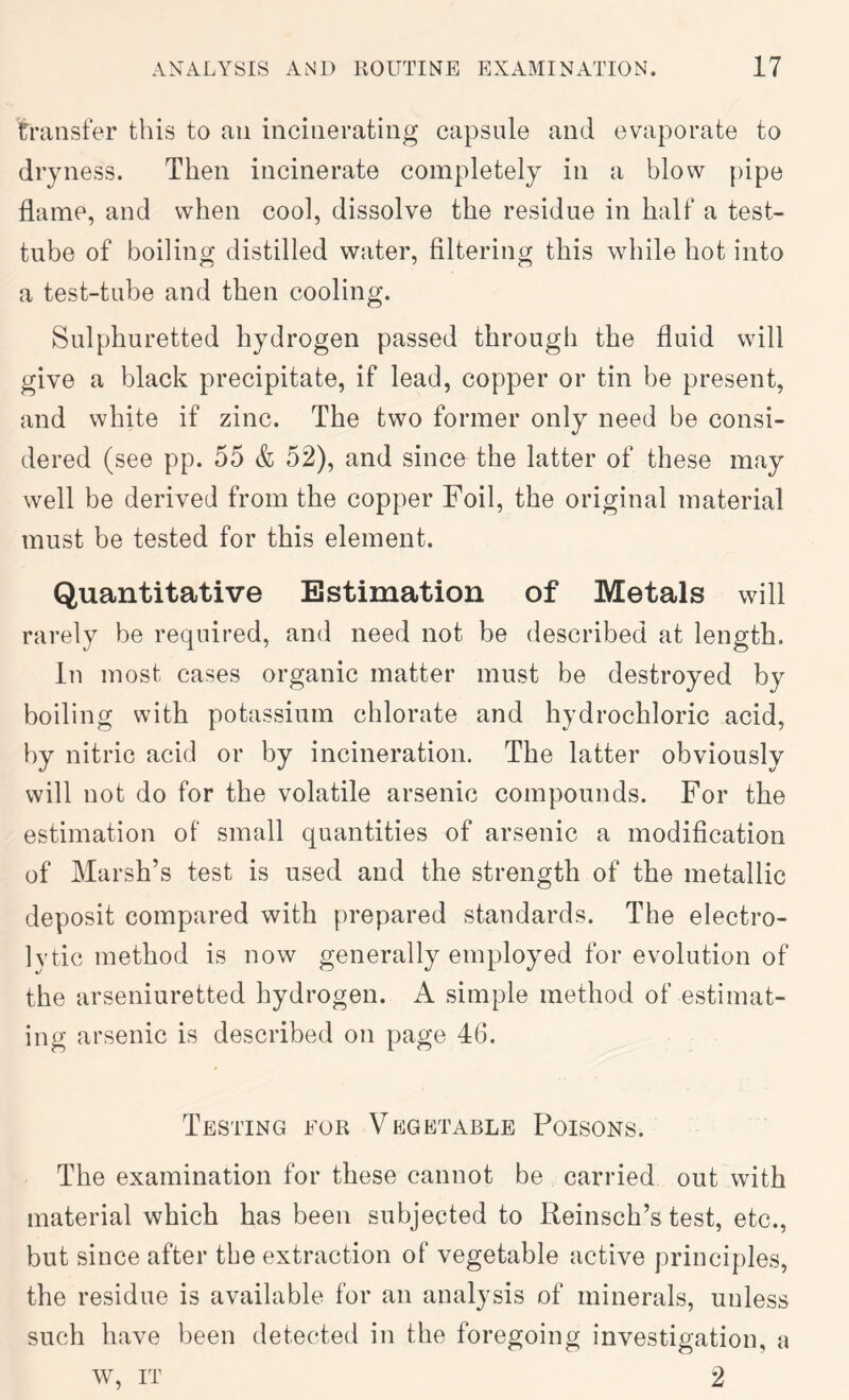 transfer this to an incinerating capsule and evaporate to dryness. Then incinerate completely in a blow pipe flame, and when cool, dissolve the residue in half a test- tube of boiling distilled water. Altering this while hot into a test-tube and then cooling. Sulphuretted hydrogen passed through the fluid will give a black precipitate, if lead, copper or tin be present, and white if zinc. The two former only need be consi- dered (see pp. 55 & 52), and since the latter of these may well be derived from the copper Foil, the original material must be tested for this element. Quantitative Estimation of Metals will rarely be required, and need not be described at length. In most cases organic matter must be destroyed by boiling with potassium chlorate and hydrochloric acid, by nitric acid or by incineration. The latter obviously will not do for the volatile arsenic compounds. For the estimation of small quantities of arsenic a modification of Marsh’s test is used and the strength of the metallic deposit compared with prepared standards. The electro- lytic method is now generally employed for evolution of the arseniuretted hydrogen. A simple method of estimat- ing arsenic is described on page 46. Testing for Vpigetable Poisons. The examination for these cannot be carried out with material which has been subjected to Reinsch’s test, etc., but since after the extraction of vegetable active principles, the residue is available for an analysis of minerals, unless such have been detected in the foregoing investigation, a w, IT 2