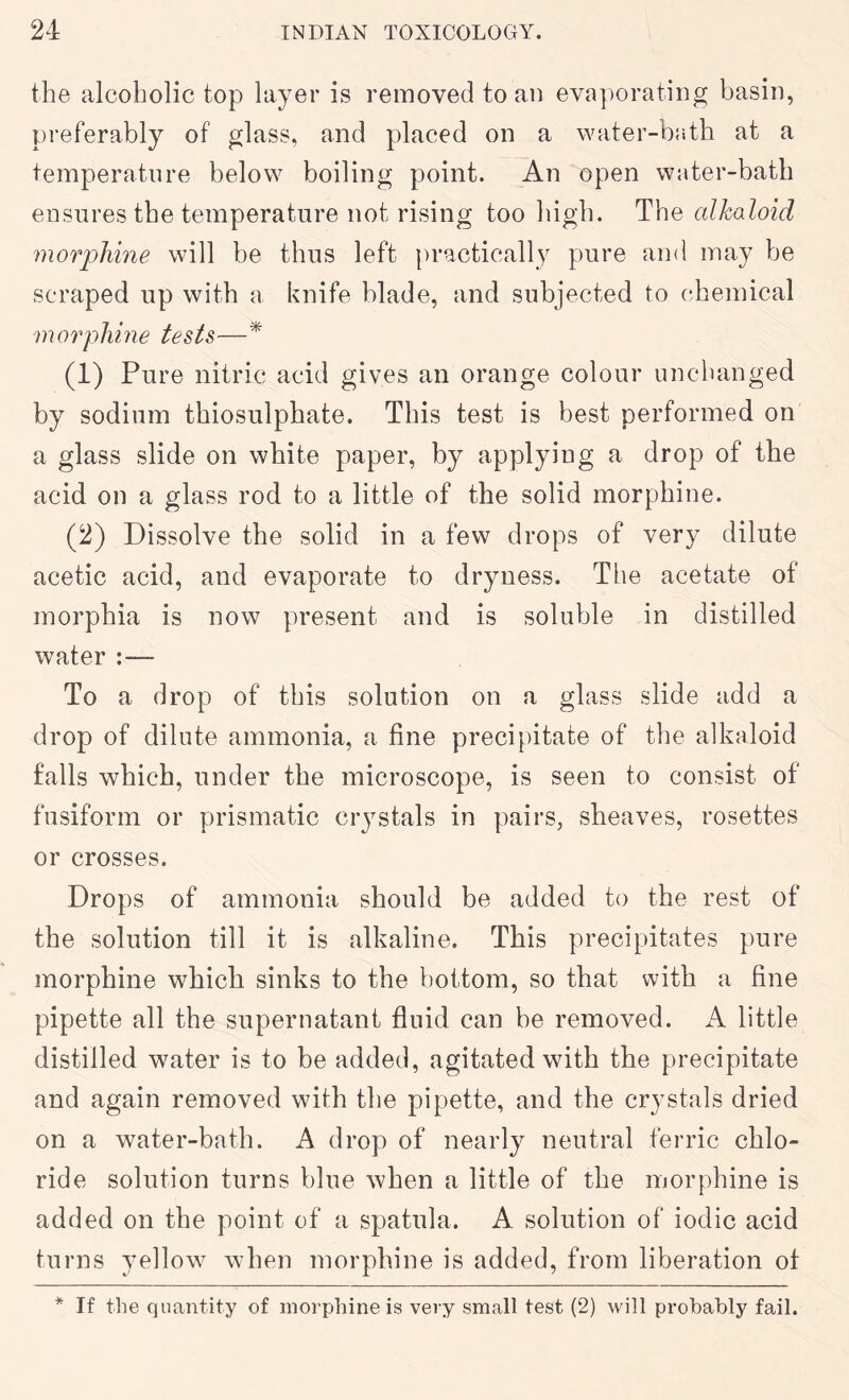 the alcoholic top layer is removed to an evaj^orating basin, preferably of glass, and placed on a water-bath at a temperature below boiling point. An open water-bath ensures the temperature not rising too high. The alkaloid morphine will be thus left practically pure and may be scraped up with a knife blade, and subjected to chemical morphine tests—* (1) Pure nitric acid gives an orange colour unchanged by sodium thiosulphate. This test is best performed on a glass slide on white paper, by applying a drop of the acid on a glass rod to a little of the solid morphine. (2) Dissolve the solid in a few drops of very dilute acetic acid, and evaporate to dryness. The acetate of morphia is now present and is soluble in distilled water :— To a drop of this solution on a glass slide add a drop of dilute ammonia, a fine precipitate of the alk^doid falls which, under the microscope, is seen to consist of fusiform or prismatic crystals in pairs, sheaves, rosettes or crosses. Drops of ammonia should be added to the rest of the solution till it is alkaline. This precipitates pure morphine which sinks to the bottom, so that with a fine pipette all the supernatant fluid can be removed. A little distilled water is to be added, agitated with the precipitate and again removed with the pipette, and the crystals dried on a water-bath. A drop of nearly neutral ferric chlo- ride solution turns blue when a little of the morphine is added on the point of a spatula. A solution of iodic acid turns yellow when morphine is added, from liberation of * If the quantity of morphine is very small test (2) will probably fail.