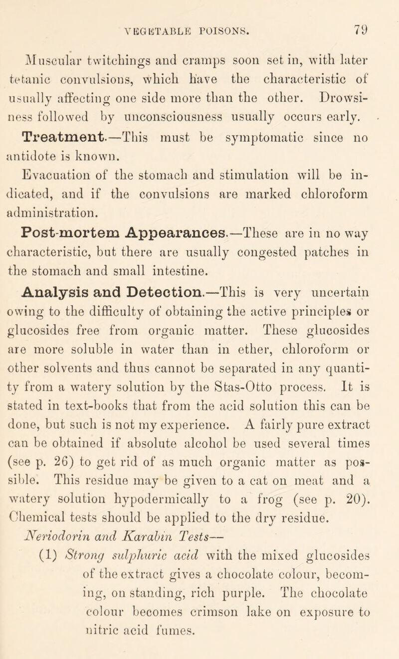 Muscular tvvitcLings and cramps soon set in, with later tetanic convulsious, which have the characteristic of usually affecting one side more than the other. Drowsi- ness followed by unconsciousness usually occurs early. Treatment.—This must be symptomatic since no antidote is known. Evacuation of the stomach and stimulation will be in- dicated, and if the convulsions are marked chloroform administration. Post-mortem Appearances.—These are in no way characteristic, but there are usually congested patches in the stomach and small intestine. Analysis and Detection.—This is very uncertain owing to the difficulty of obtaining the active principles or glucosides free from organic matter. These glucosides are more soluble in water than in ether, chloroform or other solvents and thus cannot be separated in any quanti- ty from a watery solution by the Stas-0tto process. It is stated in text-books that from the acid solution this can be done, but such is not my experience. A fairly pure extract can be obtained if absolute alcohol be used several times (see p. 26) to get rid of as much organic matter as pos- sible. This residue may be given to a cat on meat and a watery solution hypodermically to a frog (see p. 20). Chemical tests should be applied to the dry residue. Neriodorin and Karahin Tests— (1) Strong sulphuric acid with the mixed glucosides of the extract gives a chocolate colour, becom- ing, on standing, rich purple. The chocolate colour becomes crimson lake on exposure to nitric acid fumes.