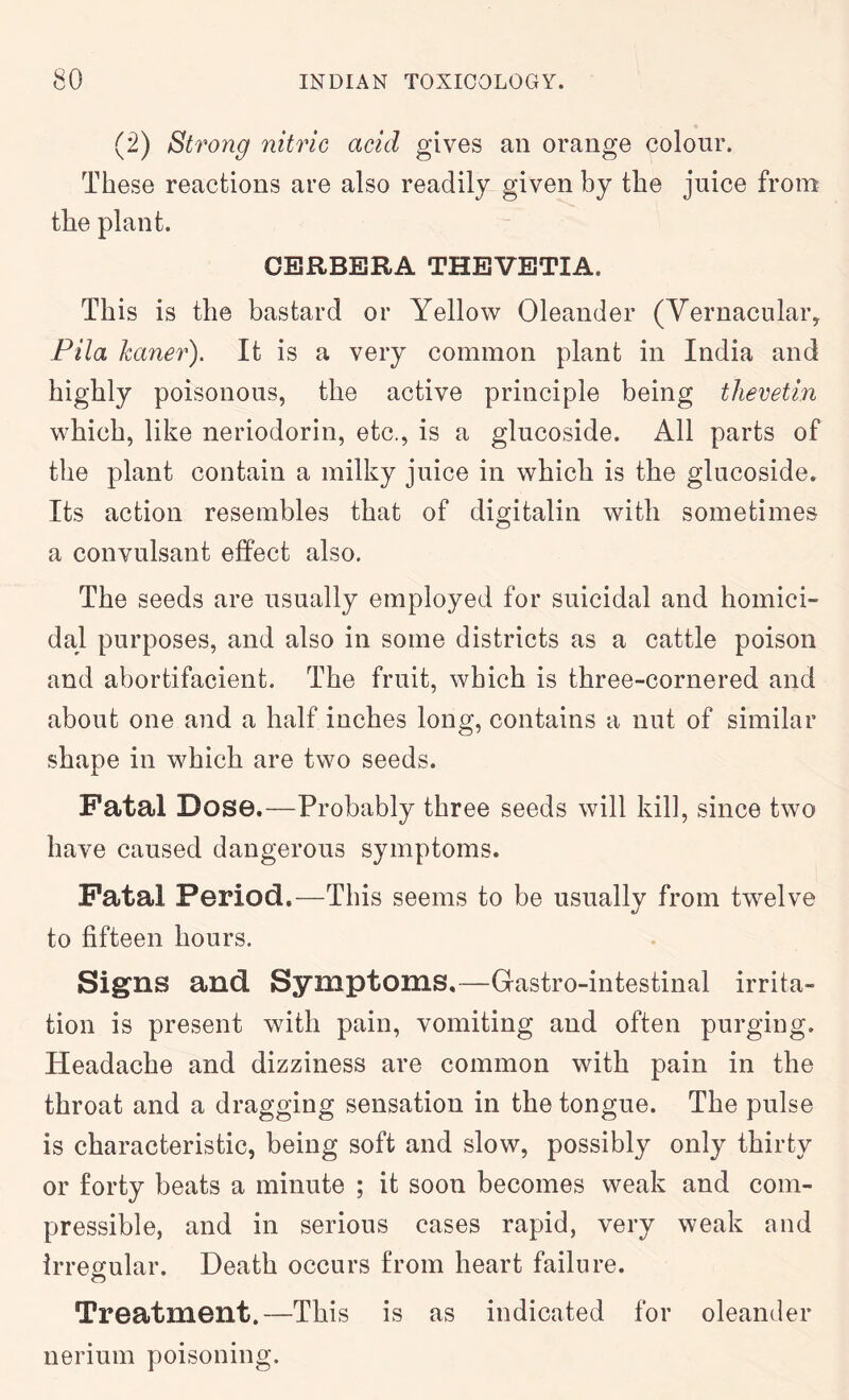 (2) Strong nitric acid gives an orange colour. These reactions are also readily given by the juice from the plant. CBRBERA THEVBTIA. This is the bastard or Yellow Oleander (Vernacular^ Pila kaner). It is a very common plant in India and highly poisonous, the active principle being tlievetln which, like neriodorin, etc., is a glucoside. All parts of the plant contain a milky juice in which is the glucoside. Its action resembles that of digitalin with sometimes a convulsant effect also. The seeds are usually employed for suicidal and homici- dal purposes, and also in some districts as a cattle poison and abortifacient. The fruit, which is three-cornered and about one and a half inches long, contains a nut of similar shape in which are two seeds. Fatal Dose.—Probably three seeds will kill, since two have caused dangerous symptoms. Fatal Period.—This seems to be usually from twelve to fifteen hours. Sig^ns and Symptoms.—Gastro-intestinal irrita- tion is present with pain, vomiting and often purging. Headache and dizziness are common with pain in the throat and a dragging sensation in the tongue. The pulse is characteristic, being soft and slow, possibly only thirty or forty beats a minute ; it soon becomes weak and com- pressible, and in serious cases rapid, very weak and Irregular. Death occurs from heart failure. o Treatment.—This is as indicated for oleander nerium poisoning.