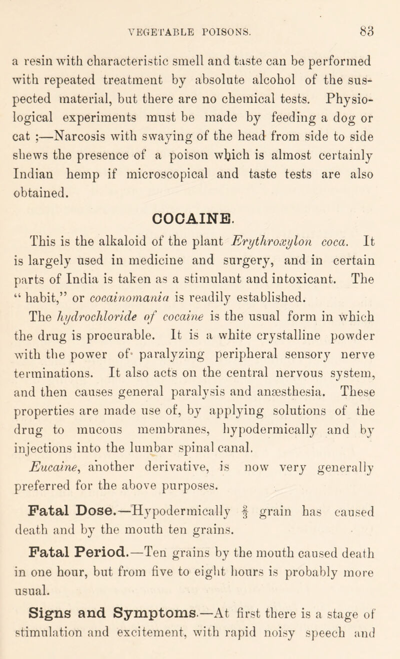 a resin with characteristic smell and taste can be performed with repeated treatment by absolute alcohol of the sus- pected material, but there are no chemical tests. Physio- logical experiments must be made by feeding a dog or cat ;—Narcosis with swaying of the head from side to side shews the presence of a poison wljich is almost certainly Indian hemp if microscopical and taste tests are also obtained. COCAINE. This is the alkaloid of the plant Erythroxylon coca. It is largely used in medicine and surgery, and in certain parts of India is taken as a stimulant and intoxicant. The “ habit,” or cocainomania is readily established. The hydrochloride of cocaine is the usual form in which the drug is procurable. It is a white crystalline powder with the power of* paralyzing peripheral sensory nerve terminations. It also acts on the central nervous system, and then causes general paralysis and ansesthesia. These properties are made use of, by applying solutions of the drug to mucous membranes, liypodermically and by injections into the lumbar spinal canal. Eucaine^ another derivative, is now very generally preferred for the above purposes. Fatal Dose.—Hypodermically f grain has caused death and by the mouth ten grains. Fatal Period.—Ten grains by the mouth caused death in one hour, but from five to eight hours is probably more usual. Signs and Symptoms.—At first there is a stage of stimulation and excitement, with rapid noisy speech and