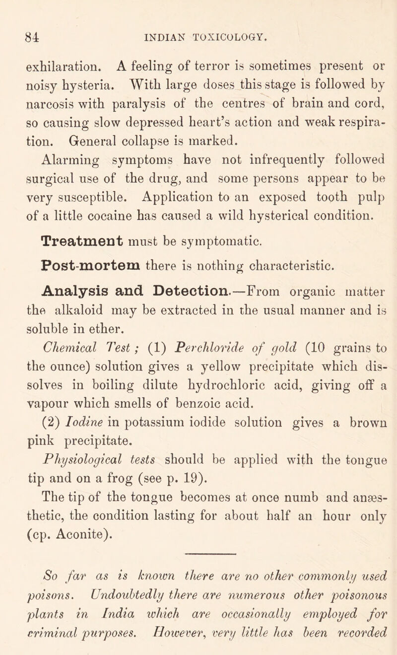 exhilaration. A feeling of terror is sometimes present or noisy hysteria. With large doses this stage is followed by narcosis with paralysis of the centres of brain and cord, so causing slow depressed heart’s action and weak respira- tion. General collapse is marked. Alarming symptoms have not infrequently followed surgical use of the drug, and some persons appear to be very susceptible. Application to an exposed tooth pulp of a little cocaine has caused a wild hysterical condition. Treatment must be symptomatic. Post-mortem there is nothin ir characteristic. Analysis and Detection.—From organic matter the alkaloid may be extracted in the usual manner and is soluble in ether. Chemical Test; (1) Perchloride of gold (10 grains to the ounce) solution gives a yellow precipitate which dis- solves in boiling dilute hydrochloric acid, giving off a vapour which smells of benzoic acid. (2) Iodine in potassium iodide solution gives a brown pink precipitate. Physiological tests should be applied with the tongue tip and on a frog (see p. 19). The tip of the tongue becomes at once numb and anses- thetic, the condition lasting for about half an hour only (cp. Aconite). So far as is known there are no other commonly used poisons. Undoubtedly there are numerous other poisonous plants in India which are occasionally employed for criminal purposes. Hoicerer., eery little has been recorded