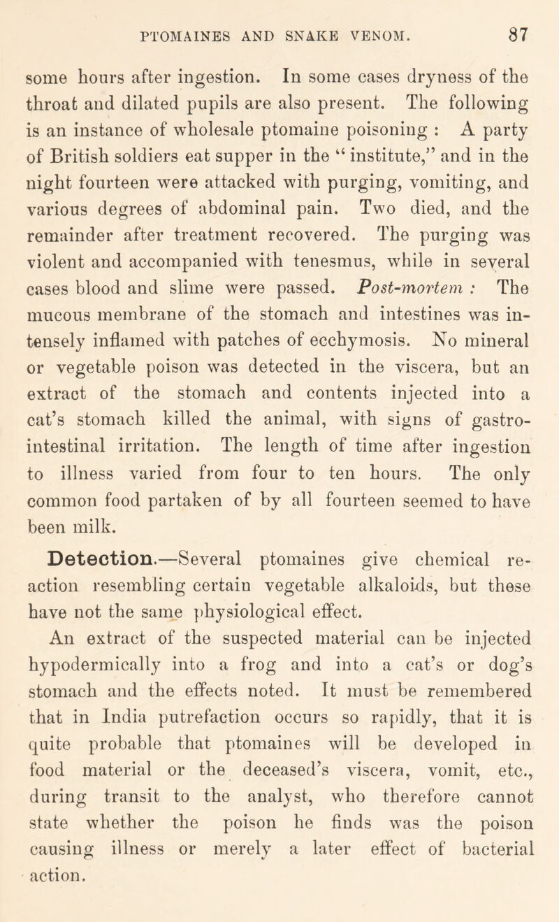 some hours after ingestion. In some cases dryness of the throat and dilated pupils are also present. The following is an instance of wholesale ptomaine poisoning : A party of British soldiers eat supper in the “ institute,” and in the night fourteen were attacked with purging, vomiting, and various degrees of abdominal pain. Two died, and the remainder after treatment recovered. The purging was violent and accompanied with tenesmus, while in several cases blood and slime were passed. Post-mortem : The mucous membrane of the stomach and intestines was in- tensely inflamed with patches of ecchymosis. No mineral or vegetable poison was detected in the viscera, but an extract of the stomach and contents injected into a cat’s stomach killed the animal, with signs of gastro- intestinal irritation. The length of time after ingestion to illness varied from four to ten hours. The only common food partaken of by all fourteen seemed to have been milk. Detection.—Several ptomaines give chemical re- action resembling certain vegetable alkaloids, but these have not the same physiological effect. An extract of the suspected material can be injected hypodermically into a frog and into a cat’s or dog’s stomach and the effects noted. It must be remembered that in India putrefaction occurs so rapidly, that it is quite probable that ptomaines will be developed in food material or the deceased’s viscera, vomit, etc., during transit to the analyst, who therefore cannot state whether the poison he finds was the poison causing illness or merely a later effect of bacterial action.
