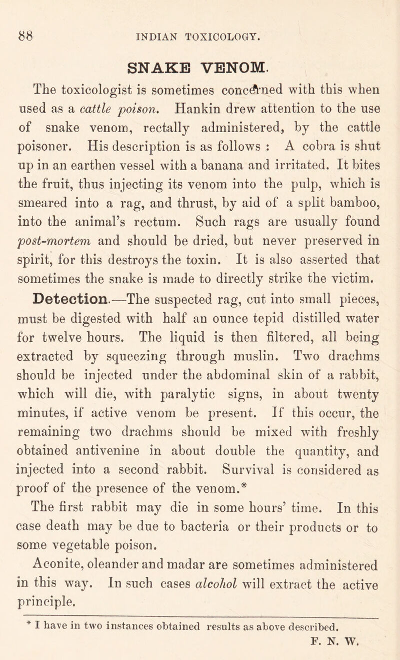 SNAKE VENOM. The toxicologist is sometimes concerned with this when used as a cattle poison, Hankin drew attention to the use of snake venom, rectally administered, by the cattle poisoner. His description is as follows : A cobra is shut up in an earthen vessel with a banana and irritated. It bites the fruit, thus injecting its venom into the pulp, which is smeared into a rag, and thrust, by aid of a split bamboo, into the animal’s rectum. Such rags are usually found post-mortem and should be dried, but never preserved in spirit, for this destroys the toxin. It is also asserted that sometimes the snake is made to directly strike the victim. Detection.—The suspected rag, cut into small pieces, must be digested with half an ounce tepid distilled water for twelve hours. The liquid is then filtered, all being extracted by squeezing through muslin. Two drachms should be injected under the abdominal skin of a rabbit, which will die, with paralytic signs, in about twenty minutes, if active venom be present. If this occur, the remaining two drachms should be mixed with freshly obtained antivenine in about double the quantity, and injected into a second rabbit. Survival is considered as proof of the presence of the venom.^ The first rabbit may die in some hours’ time. In this case death may be due to bacteria or their products or to some vegetable poison. Aconite, oleander and madar are sometimes administered in this way. In such cases alcohol will extract the active principle. * I have in two instances obtained results as above described. F. N. W.