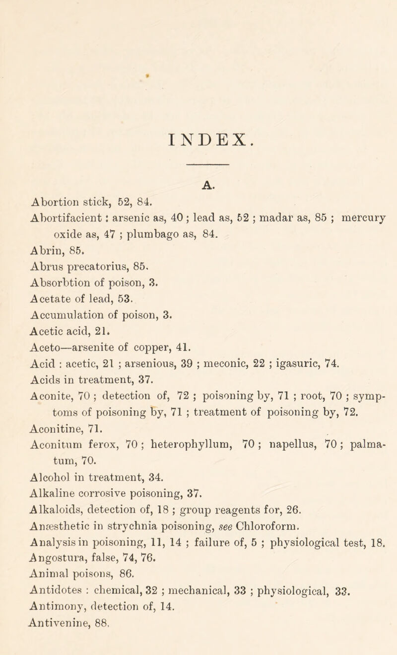 9 INDEX. A. Abortion stick, 52, 84. Ahortifacient: arsenic as, 40; lead as, 52 ; madar as, 85 ; mercury- oxide as, 47 ; plumbago as, 84. Abrin, 85. Abrus precatorius, 85. Absorbtion of poison, 3. Acetate of lead, 53. Accumulation of poison, 3. Acetic acid, 21. Aceto—arsenite of copper, 41. Acid : acetic, 21 ; arsenious, 39 ; meconic, 22 ; igasuric, 74, Acids in treatment, 37. Aconite, 70 ; detection of, 72 ; poisoning by, 71 ; root, 70 ; symp- toms of poisoning by, 71 ; treatment of poisoning by, 72. Aconitine, 71. Aconitum ferox, 70 ; heterophyllum, 70 ; napellus, 70; palma- tum, 70. Alcohol in treatment, 34. Alkaline corrosive poisoning, 37. Alkaloids, detection of, 18 ; group reagents for, 26. Anaesthetic in strychnia poisoning, see Chloroform. Analysis in poisoning, 11, 14 ; failure of, 5 ; physiological test, 18. Angostura, false, 74, 76. Animal poisons, 86. Antidotes : chemical, 32 ; mechanical, 33 ; physiological, 33. Antimony, detection of, 14. Antivenine, 88.