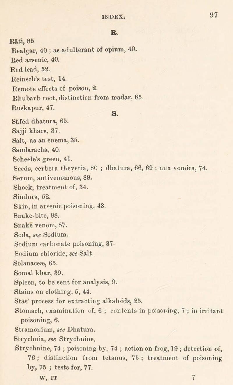 1)7 B. R5ti, 85 Realgar, 40 ; as adulterant of opium, 40. Red arsenic, 40. Red lead, 52. Reinsch’s test, 14. Remote effects of poison, 2. Rhubarb root, distinction from madar, 86 Ruskapur, 47. ^ Sftfed dhatura, 65. Sajji khara, 37. Salt, as an enema, 35. Sandaracha, 40. Scheele’s green, 41. Seeds, cerbera thevetia, 80 ; dhatura, 66, 69 ; mix vomica, 74. Serum, antivenomous, 88. Shock, treatment of, 34. Sindura, 52. Skin, in arsenic poisoning, 43. Snake-bite, 88. Snake venom, 87. Soda, see Sodium. Sodium carbonate poisoning, 37. Sodium chloride, see Salt. Solanacese, 65. Somal khar, 39. Spleen, to be sent for analysis, 9. Stains on clothing, 5, 44. Stas’ process for extracting alkaloids, 25. Stomach, examination of, 6 ; contents in poisoning, 7 ; in irritant poisoning, 6. Stramonium, see Dhatura. Strychnia, see Strychnine. Strychnine, 74 ; poisoning by, 74 ; action on frog, 19 ; detection of, 76 ; distinction from tetanus, 75 ; treatment of poisoning bj, 75 ; tests for, 77. W, IT 7