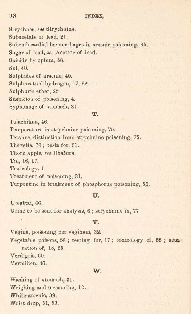 Strychuos, see Strychnine. Subacetate of lead, 21. Subendocardial haemorrhages in arsenic poisoning, 45. Sugar of lead, see Acetate of lead. Suicide by opium, 58. Sui, 40. Sulphides of arsenic, 40. Sulphuretted hydrogen, 17, 22. Sulphuric ether, 25. Suspicion of poisoning, 4. Syphonage of stomach, 31. T. Talachikna, 46. Temperature in strychnine poisoning, 75. Tetanus, distinction from strychnine poisoning, 75. Thevetia, 79 ; tests for, 81. Thorn apple, see Dhatura. Tin, 16, 17. Toxicology, 1. Treatment of poisoning, 31. Turpentine in treatment of phosphorus poisoning, 56. U. Umattai, 66. Urine to be sent for analysis, 6 ; strychnine in, 77. V. V'agina, poisoning per vaginam, 32. Vegetable poisons, 58 ; testing for, 17 ; toxicology of, 58 ; sepa- ration of, 18, 25 Verdigris, 50. Vermilion, 46. W. Washing of stomach, 31. Weighing and measuring, 12. White arsenic, 39. Wrist drop, 51, 53.