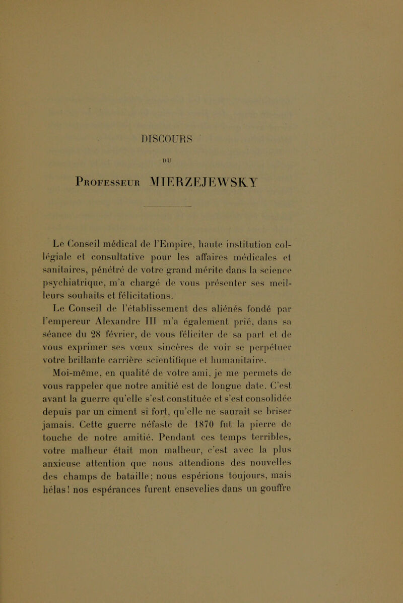 DTSCOüHS nu Professeur MfERZEJEWSKY Lo (lonspil médical de l’Empire, haute institution col- légiale et consullative pour les aflaires médicales el sanitaires, pénétré de votre grand mérite dans la science psychiatrique, m'a chargé de vous présenter ses meil- leurs souhaits et félicitations. Le Conseil de l’étahlissement des aliénés fondé par rempereur Alexandre III m'a également prié, dans sa séance du *28 février, de vous féliciter de sa ])arl et de vous exprimer ses vœux sincères de voir se perpétuer votre brillante carrière scientifique et humanitaire. Moi-mème, en qualité de votre ami, je me permets de vous rappeler que notre amitié est de longue date. C’est avant la guerre qu’elle s’est constituée et s’est consolidée depuis par un ciment si fort, qu’elle ne saurait se briser jamais. Cette guerre néfaste de 1870 fut la pierre de touche de notre amitié. Pendant ces temps terribles, votre malheur était mon malheur, c’est avec la plus anxieuse attention que nous attendions des nouvelles des champs de bataille; nous espérions toujours, mais hélas! nos espérances furent ensevelies dans un gouffre