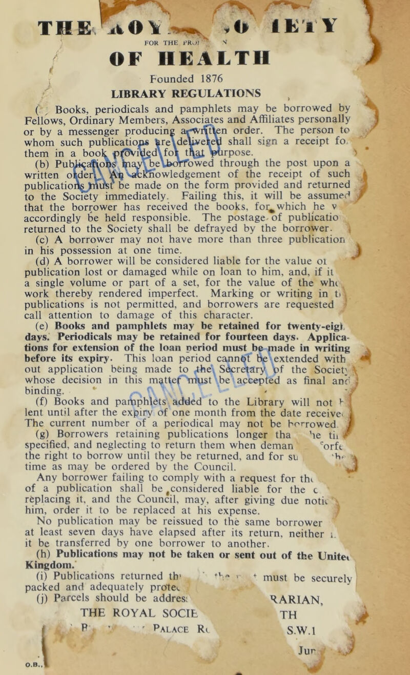 FOR THE 1’Rv.J) OF HEALTH Founded 1876 LIBRARY REGULATIONS ( , Books, periodicals and pamphlets may be borrowed by Fellows, Ordinary Members, Associates and Affiliates personally or by a messenger producing ar'Wixt^en order. The person to whom such publications fere ,,deliveVeU shall sign a receipt fo them in a bool$. p^SViued ToT^ t\^f tptirpose. (b) Pub^atiohs hia^^eWyrfowed through the post upon a written olden} Aq ^Knowledgement of the receipt of such publications tmm be made on the form provided and returned to the Society immediately. Failing this, it will be assumed that the borrower has received the books, foi^ which he v accordingly be held responsible. The postage- of publicatio returned to the Society shall be defrayed by the borrower. j (c) A borrower may not have more than three publication in his possession at one time. (d) A borrower will be considered liable for the value 01 publication lost or damaged while on loan to him, and, if it a single volume or part of a set, for the value of the whc work thereby rendered imperfect. Marking or writing in til publications is not permitted, and borrowers are requested call attention to damage of this character. (e) Books and pamphlets may be retained for twenty-eigl, days. Periodicals may be retained for fourteen days. Applica- tions for extension of the loan period must be made in writing before its expiry. This loan period cannot be extended with out application being made to .-the', Secretary of the Society \ whose decision in this matter must be accepted as final anb j binding. * - ( » \f (f) Books and pamphlets added to the Library will not b lent until after the expiry of one month from the date receive- The current number of a periodical may not be borrowed (g) Borrowers retaining publications longer tha he tii specified, and neglecting to return them when deman corft the right to borrow until they be returned, and for su b. * time as may be ordered by the Council. Any borrower failing to comply with a request for thi of a publication shall be considered liable for the c replacing it. and the Council, may, after giving due noth him, order it to be replaced at his expense. No publication may be reissued to the same borrower at least seven days have elapsed after its return, neither it be transferred by one borrower to another. (h) Publications may not be taken or sent out of the Unitet Kingdom. (i) Publications returned tb1 packed and adequately prole-. (j) Parcels should be addres: RAR1AN, THE ROYAL SOCIt TH : must be securely Palace Ri S.W.l