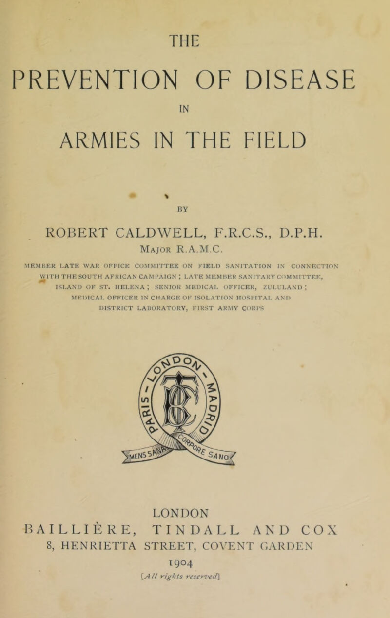 THE PREVENTION OF DISEASE IN ARMIES IN THE FIELD BY ROBERT CALDWELL, F.R.C.S., D.P.H. Major R.A.M.C. MEMBER I.ATE WAR OFFICE COMMITTEE ON FIELD SANITATION IN CONNECTION WITH THE SOUTH AFRICAN CAMPAIGN *, LATE MEMBER SANITARY COMMITTEE, ISLAND OF ST. HELENA*, SENIOR MEDICAL OFFICER, ZULU LAND \ MEDICAL OFFICER IN CHARGE OP ISOLATION HOSPITAL AND DISTRICT LABORATORY, FIRST ARMY CORPS LONDON BAILLIERE, TINDALL AND COX 8, HENRIETTA STREET, COYENT GARDEN 1904 [Ail rights reserved]