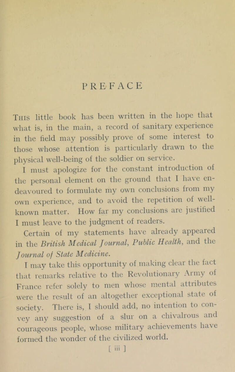 PREFACE This little book has been written in the hope that what is, in the main, a record of sanitary experience in the field may possibly prove of some interest to those whose attention is particularly drawn to the physical well-being of the soldier on service. I must apologize for the constant introduction of the personal element on the ground that 1 ha\ e en- deavoured to formulate my own conclusions from my own experience, and to avoid the repetition of well- known matter. How far my conclusions are justified I must leave to the judgment of readers. Certain of my statements have already appeared in the British Medical Journal, Public Health, and the Journal of State Medicine. T may take this opportunity of making clear the fact that remarks relative to the Revolutionary Army of France refer solely to men whose mental attributes were the result of an altogether exceptional state ot society. There is, 1 should add, no intention to con- vey any suggestion of a slur on a chivalrous and courageous people, whose military achievements have formed the wonder of the civilized world. [ 'ii 1