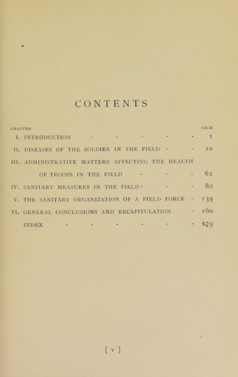 CHAPTER PAGE I. INTRODUCTION I II. DISEASES OF THE SOLDIER IN THE FIELD - - IO III. ADMINISTRATIVE MATTERS AFFECTING THE HEALTH OF TROOPS IN THE FIELD - - - 62 IV. SANITARY MEASURES IN THE FIELD- - - 80 V. THE SANITARY ORGANIZATION OF A FIELD FORCE - I 39 VI. GENERAL CONCLUSIONS AND RECAPITULATION - 160 - V9 INDEX