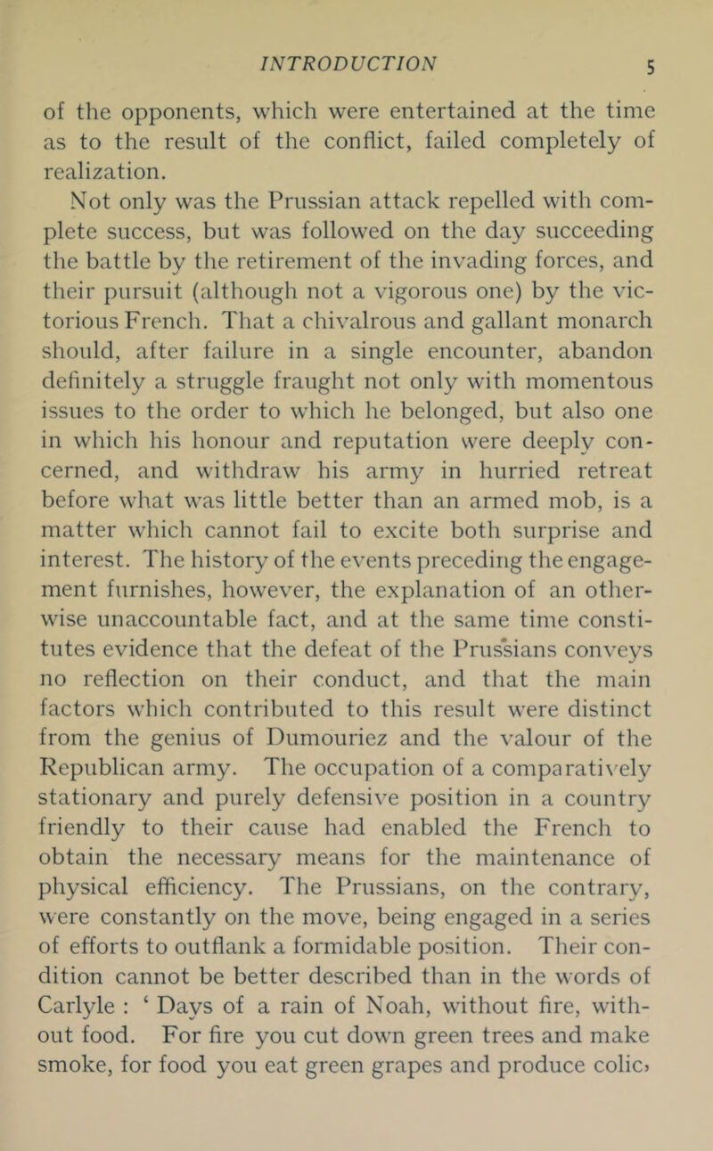 of the opponents, which were entertained at the time as to the result of the conflict, failed completely of realization. Not only was the Prussian attack repelled with com- plete success, but was followed on the day succeeding the battle by the retirement of the invading forces, and their pursuit (although not a vigorous one) by the vic- torious French. That a chivalrous and gallant monarch should, after failure in a single encounter, abandon definitely a struggle fraught not only with momentous issues to the order to which he belonged, but also one in which his honour and reputation were deeply con- cerned, and withdraw his army in hurried retreat before what was little better than an armed mob, is a matter which cannot fail to excite both surprise and interest. The history of the events preceding the engage- ment furnishes, however, the explanation of an other- wise unaccountable fact, and at the same time consti- tutes evidence that the defeat of the Prussians conveys no reflection on their conduct, and that the main factors which contributed to this result were distinct from the genius of Dumouriez and the valour of the Republican army. The occupation of a comparatively stationary and purely defensive position in a country friendly to their cause had enabled the French to obtain the necessary means for the maintenance of physical efficiency. The Prussians, on the contrary, were constantly on the move, being engaged in a series of efforts to outflank a formidable position. Their con- dition cannot be better described than in the words of Carlyle : ‘ Days of a rain of Noah, without fire, with- out food. For fire you cut down green trees and make smoke, for food you eat green grapes and produce colic?