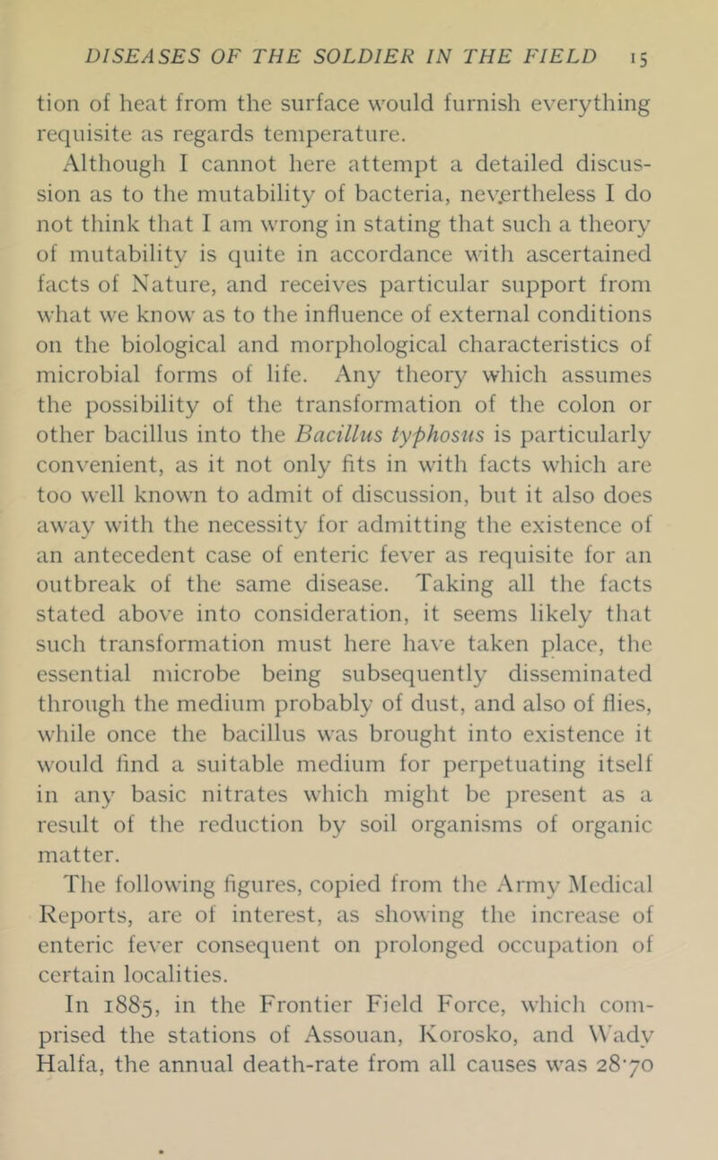 tion of heat from the surface would furnish everything requisite as regards temperature. Although I cannot here attempt a detailed discus- sion as to the mutability of bacteria, nevertheless I do not think that I am wrong in stating that such a theory of mutability is quite in accordance with ascertained facts of Nature, and receives particular support from what we know as to the influence of external conditions on the biological and morphological characteristics of microbial forms of life. Any theory which assumes the possibility of the transformation of the colon or other bacillus into the Bacillus typhosus is particularly convenient, as it not only fits in with facts which are too well known to admit of discussion, but it also does away with the necessity for admitting the existence of an antecedent case of enteric fever as requisite for an outbreak of the same disease. Taking all the facts stated above into consideration, it seems likely that such transformation must here have taken place, the essential microbe being subsequently disseminated through the medium probably of dust, and also of flies, while once the bacillus was brought into existence it would find a suitable medium for perpetuating itself in any basic nitrates which might be present as a result of the reduction by soil organisms of organic matter. The following figures, copied from the Army Medical Reports, are of interest, as showing the increase of enteric fever consequent on prolonged occupation of certain localities. In 1885, in the Frontier Field Force, which com- prised the stations of Assouan, Korosko, and Wadv Haifa, the annual death-rate from all causes was 2870