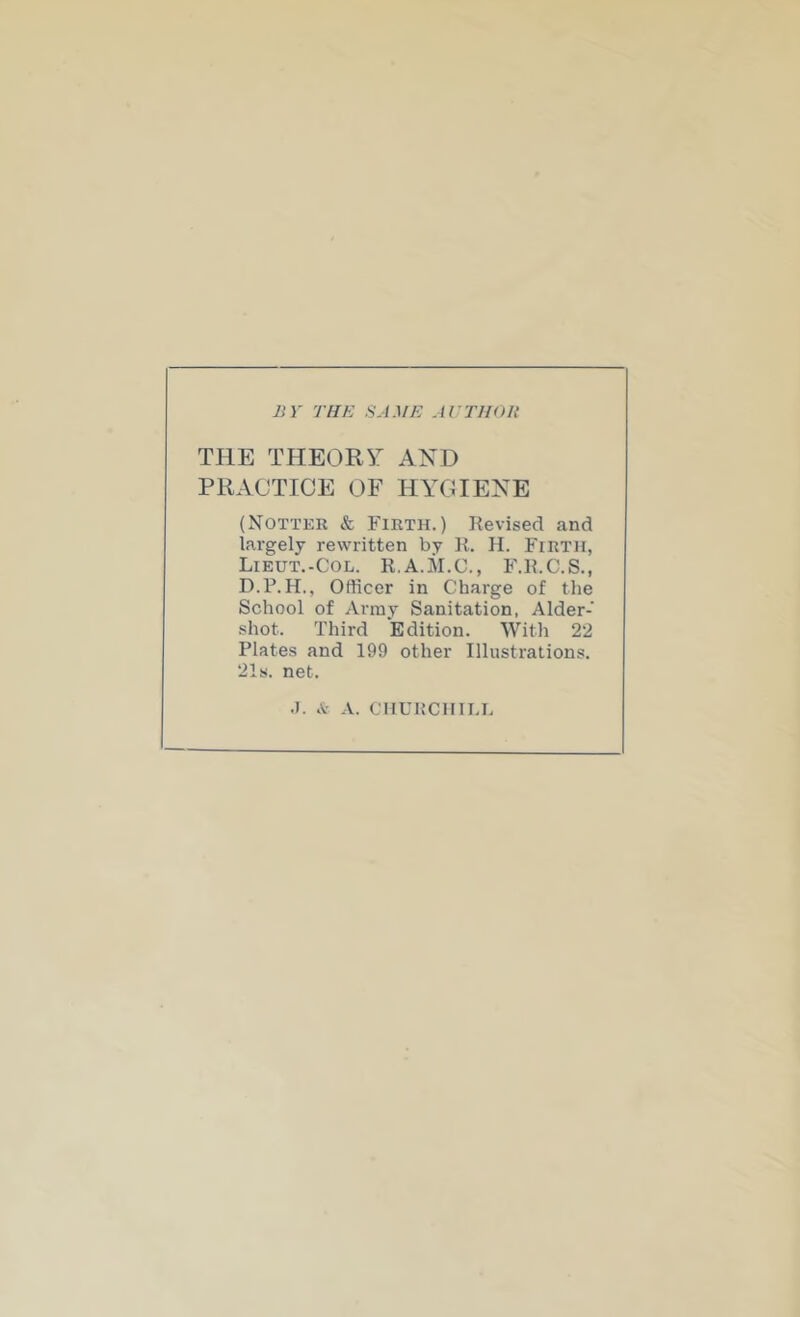 BY THE SAME AETHOU THE THEORY AND PRACTICE OF HYCIENE (Notter & Firth.) Revised and largely rewritten by R. H. Firth, Lieut.-Col. R.A.il.C., F.R.C.S., Officer in Charge of the School of Army Sanitation, Aider- shot. Third Edition. Witli 22 Plates and 199 other Illustrations. 21s. net. .1. A. CHURCmi.L