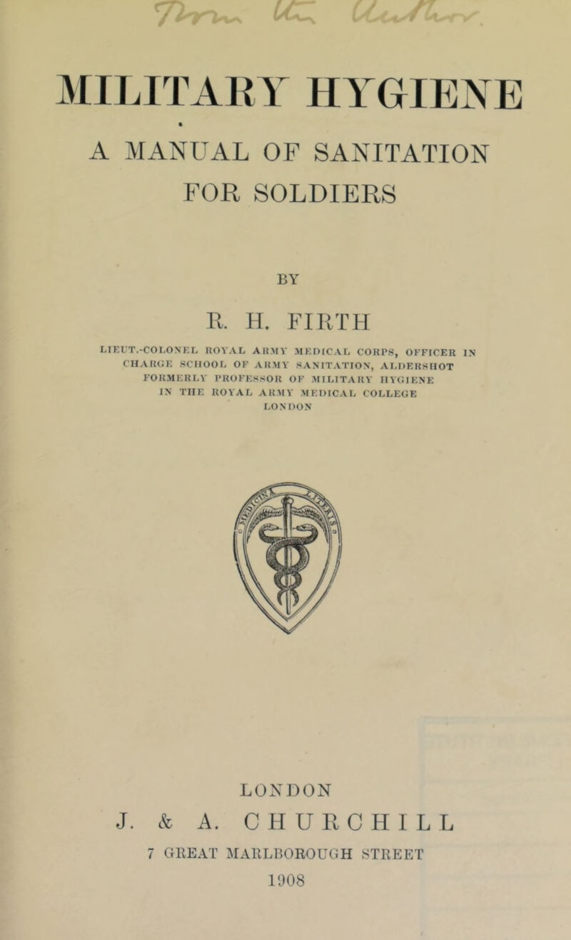 lAIILITAirr HYGIENE A MANUAL OF SANITATION FOR SOLDIERS BY 11. H. FIKTH MEUT.-COI.ONKIj KOVAL AR.MV MEDtCAL CORPS, OFFICER IN CHAROE SCHOOL OF ARMY SANITATION, ALDERSHOT FORMERLY PROFESSOR OF MILITARY HYCIENE IN THE ROYAL ARMY .MEDICAL COLLEGE LONDON LOX])ON J. & A. C H U II CHILL 7 GREAT MARLBOROUGH STREET 1008