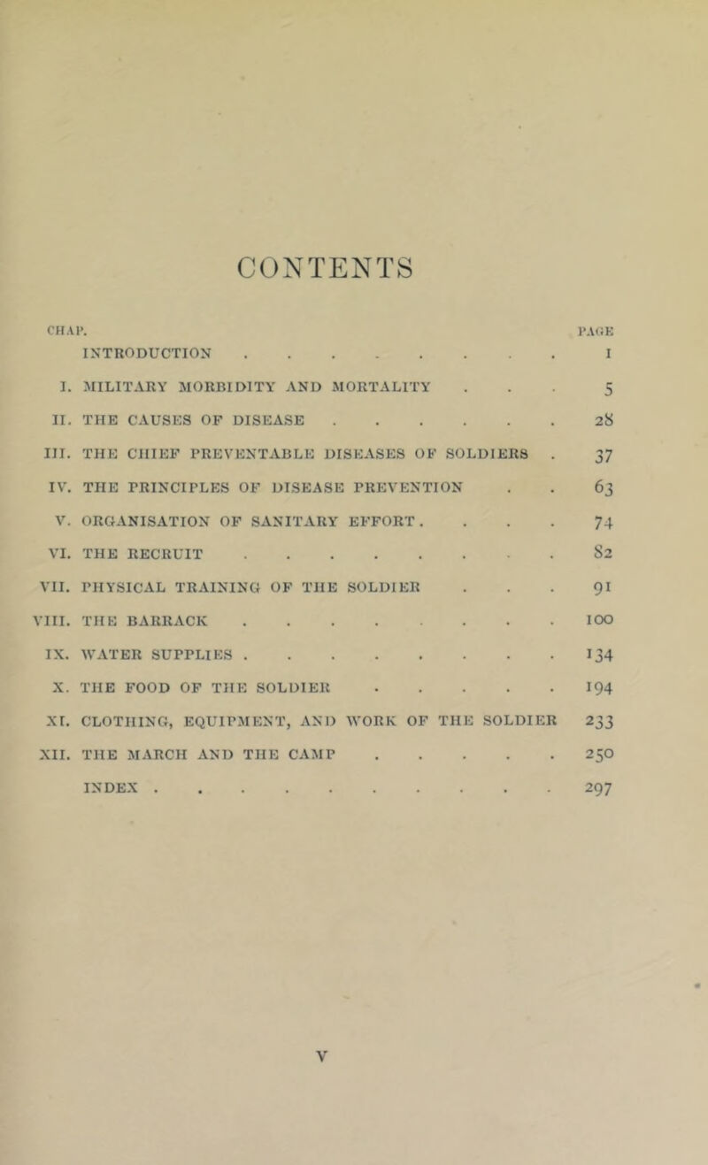 CONTENTS CHAP. PAGK INTRODUCTION I I. MILITARY MORBIDITY AND MORTALITY ... 5 II. THE CAUSES OF DISEASE 28 III. THE CHIEF PREVENTABLE DISEASES OF SOLDIERS . 37 IV. THE PRINCIPLES OF DISEASE PREVENTION . . 63 V. ORGANISATION OF SANITARY EFFORT. ... 74 VI. THE RECRUIT 82 VII. PHYSICAL TRAINING OF THE SOLDIER . . . 9I VIII. THE BARRACK lOO IX. WATER SUPPLIES 134 X. THE FOOD OF THE SOLDIER 194 XI. CLOTHING, EQUIPMENT, AND WORK OF THE SOLDIER 233 XII. THE MARCH AND THE CAMP 25O INDEX 297 V