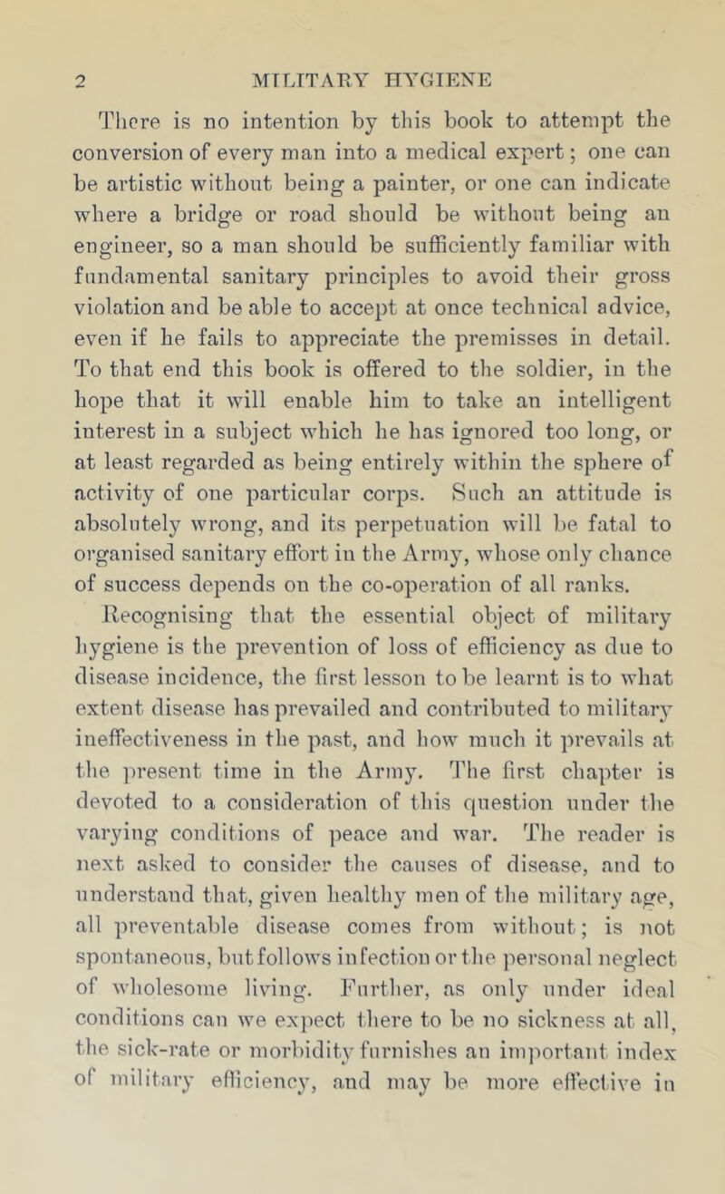 There is no intention by this book to attempt the conversion of every man into a medical expert; one can be artistic without being a painter, or one can indicate where a bridge or road should be without being an engineer, so a man should be sufficiently familiar with fundamental sanitary principles to avoid their gross violation and be able to accept at once technical advice, even if he fails to appreciate the premisses in detail. To that end this book is offered to the soldier, in the hope that it will enable him to take an intelligent interest in a subject which he has ignored too long, or at least regarded as being entirely within the sphere of activity of one particular corps. Such an attitude is absolutely wrong, and its perpetuation will be fatal to organised sanitary effort in the Army, whose only chance of success depends on the co-operation of all ranks. Recognising that the essential object of military hygiene is the prevention of loss of efficiency as due to disease incidence, the first lesson to be learnt is to what extent disease has prevailed and contributed to military ineffectiveness in the past, and how much it prevails at the present time in the Army. The first chapter is devoted to a consideration of this question under the varying conditions of peace and war. The reader is next asked to consider the causes of disease, and to understand that, given healthy men of the military age, all preventable disease comes from without; is not spontaneous, butfollows infection or the personal neglect of wholesome livnng. Further, as only under ideal conditions can we expect there to be no sickness at all, the sick-rate or morbidity furnishes an inqiortant index of military efficienc}’, and may be more effective in