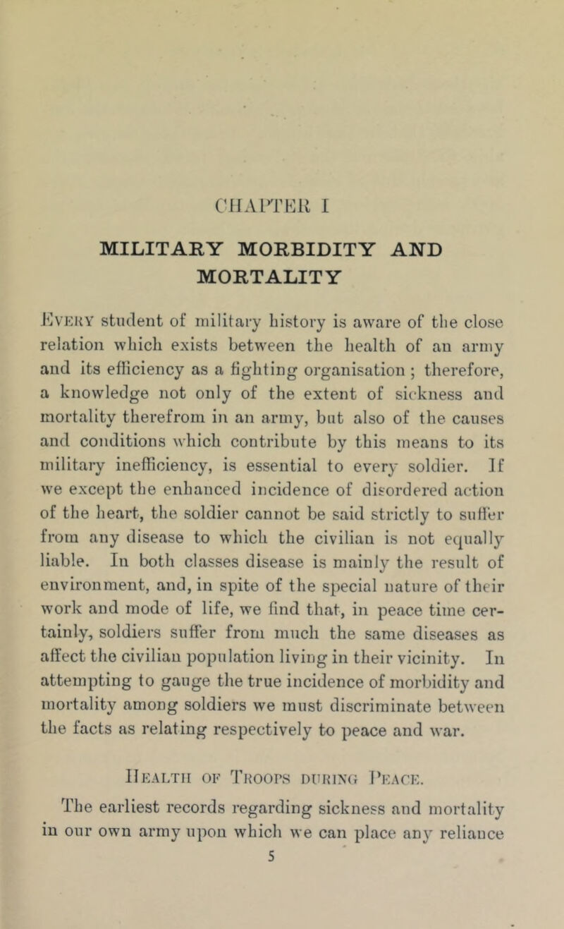 MILITARY MORBIDITY AND MORTALITY IlvEKY student of military history is aware of the close relation which exists between the health of an army and its efliciency as a fighting organisation ; therefore, a knowledge not only of the extent of sickness and mortality therefrom in an army, but also of the causes and conditions which contribute by this means to its military inefficiency, is essential to every soldier. If we except the enhanced incidence of disordered action of the heart, the soldier cannot be said strictly to suHer from any disease to which the civilian is not ecpially liable. In both classes disease is mainly the result of environment, and, in spite of the special nature of their work and mode of life, we find that, in peace time cer- tainly, soldiers suffer from much the same diseases as affect the civilian population living in their vicinity. In attempting to gauge the true incidence of morbidity and mortality among soldiers we must discriminate between the facts as relating respectively to peace and war. Health oe Troops durimj Peace. The earliest records regarding sickness and mortality in our own army upon which we can place any reliauce S