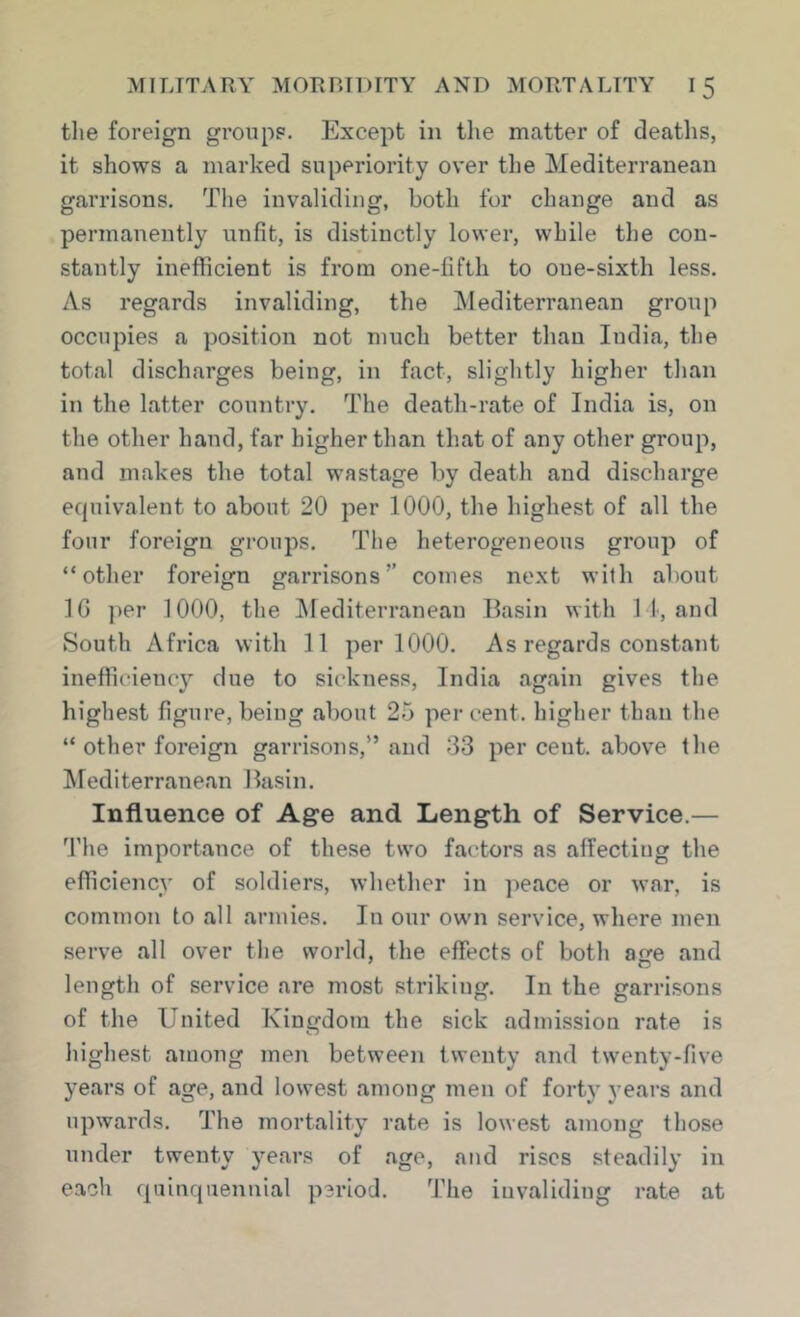 tlie foreign groups. Except in tlie matter of deaths, it shows a marked superiority over tlie Mediterranean garrisons. The invaliding, both for change and as permanently unfit, is distinctly lower, while the con- stantly inefficient is from one-fifth to one-sixth less. As regards invaliding, the Mediterranean group occupies a position not much better than India, the total discharges being, in fact, slightly higher than in the latter country. The death-rate of India is, on the other hand, far higher than that of any other group, and makes the total wastage by death and discharge ecjuivalent to about 20 per 1000, the highest of all the four foreign groups. The heterogeneous group of “other foreign garrisons” comes next with about IG ])er 1000, the ^lediterranean Basin with I f, and South Africa with 11 per 1000. As regards constant inefficiency due to sickness, India again gives the highest figure, being about 25 percent, higher than the “ other foreign garrisons,” and 33 per cent, above the ^Mediterranean Basin. Influence of Age and Length of Service.— 3’he importance of these two factors as affectiug the efficiency of soldiers, whether in peace or war, is common to all armies. In our own service, where men serve all over the world, the effects of both acre and length of service are most striking. In the garrisons of the United Kingdom the sick admission rate is highest among men between twenty and twenty-five years of age, and lowest among men of fort)’ years and upwards. The mortality rate is lowest among those under twenty years of age, and rises steadily in each cjaiucjaenuial period. The invaliding rate at