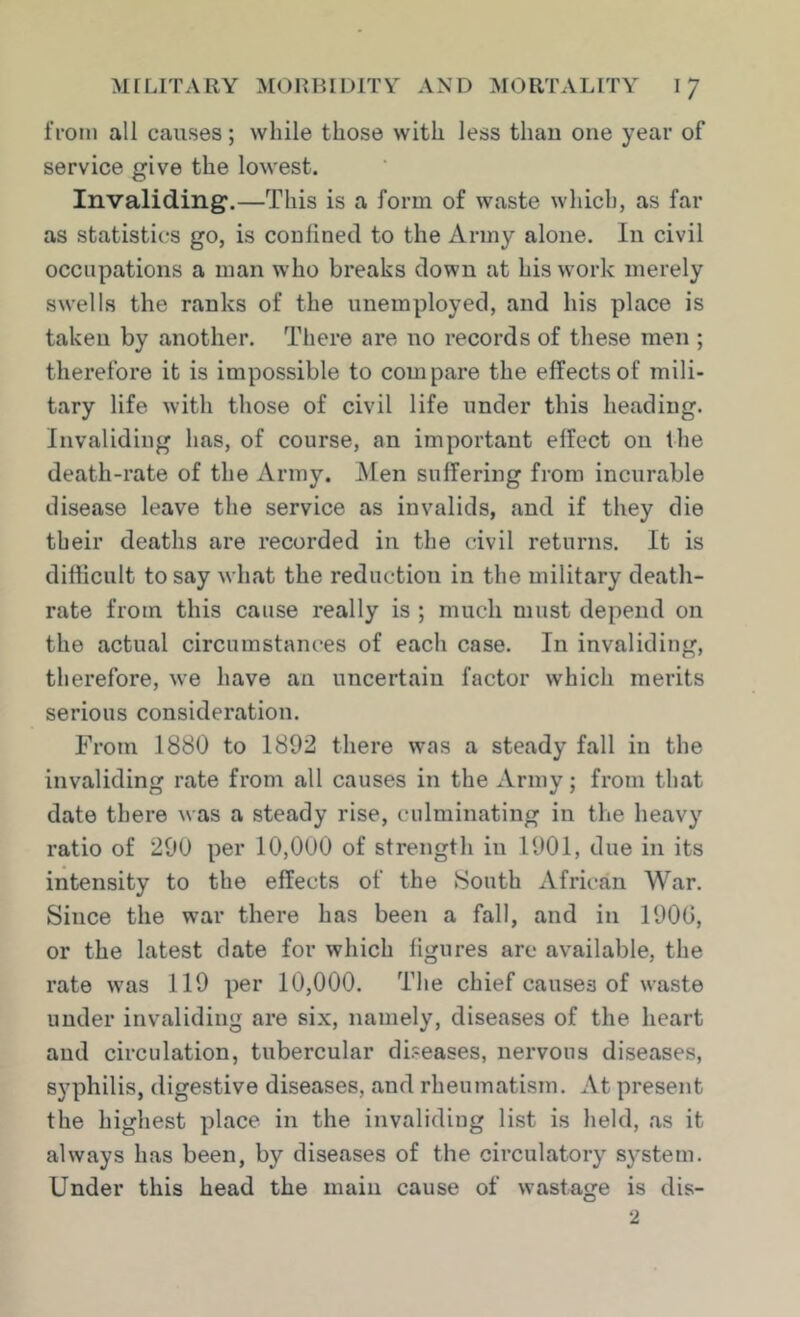 from all causes; while those with less than one year of service give the lowest. Invaliding.—This is a form of waste which, as far as statistics go, is coulinecl to the Army alone. In civil occupations a man who breaks down at his work merely swells the ranks of the unemployed, and his place is taken by another. There are no records of these men ; therefore it is impossible to compare the effects of mili- tary life with those of civil life under this heading. Invaliding has, of course, an important effect on the death-rate of the Army. Men suffering from incurable disease leave the service as invalids, and if they die their deaths are recorded in the civil returns. It is difficult to say what the reduction in the military death- rate from this cause really is ; much must depend on the actual circumstances of each case. In invaliding, therefore, we have an uncertain factor which merits serious consideration. From 1880 to 1892 there was a steady fall in the invaliding rate from all causes in the Army; from that date there was a steady rise, culminating in the heavy ratio of 200 per 10,000 of strength in 1901, due in its intensity to the effects of the South African War. Since the war there has been a fall, and in 1900, or the latest date for which figures are available, the rate was 119 per 10,000. The chief causes of waste under invaliding are six, namely, diseases of the heart and circulation, tubercular diseases, nervous diseases, syphilis, digestive diseases, and rheumatism. At present the highest place in the invaliding list is lield, as it always has been, by diseases of the circulatory system. Under this head the main cause of wastage is dis-