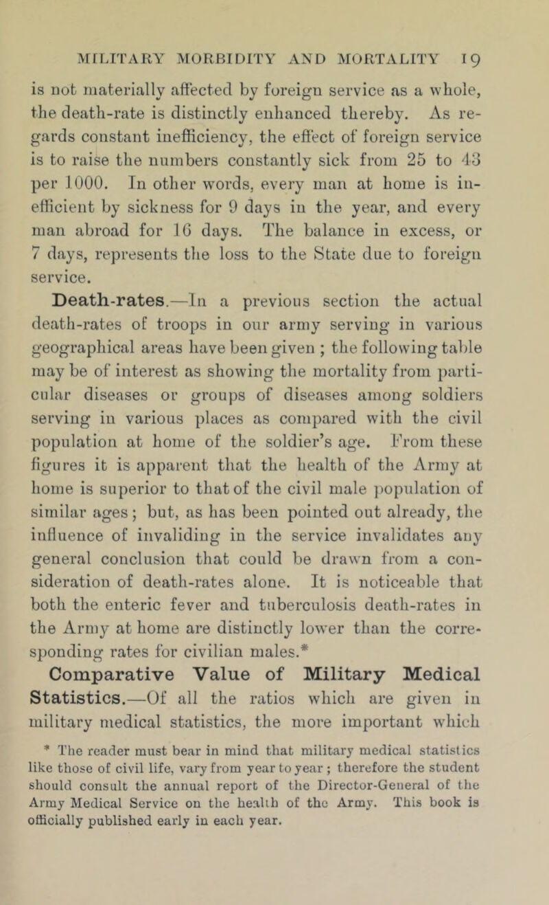 is not materially affected by foreign service as a whole, the death-rate is distinctly enhanced thereby. As re- gards constant inefficiency, the effect of foreign service is to raise the numbers constantly sick from 25 to 43 per 1000. In other words, every man at home is in- efficient by sickness for 9 days in the year, and every man abroad for 10 days. The balance in excess, or 7 days, represents the loss to the State due to foreign service. Death-rates.—In a previous section the actual death-rates of troops in our army serving in various geographical areas have been given ; the following table may be of interest as showing the mortality from parti- cular diseases or groups of diseases among soldiers serving in various places as compared with the civil population at home of the soldier’s age. From these figures it is apparent that the health of the Army at home is superior to that of the civil male ])opulation of similar ages; but, as has been pointed out already, the influence of invaliding in the service invalidates any general conclusion that could be drawn from a con- sideration of death-rates alone. It is noticeable that both the enteric fever and tuberculosis death-rates in the Army at home are distinctly lower than the corre- sponding rates for civilian males.* Comparative Value of Military Medical Statistics.—Of all the ratios which are given in military medical statistics, the more important which * The reader must bear in mind that military medical statistics like those of civil life, vary from year to year ; therefore the student should consult the annual report of the Director-General of the Army Medical Service on the health of the Army. This book is officially published early in each year.