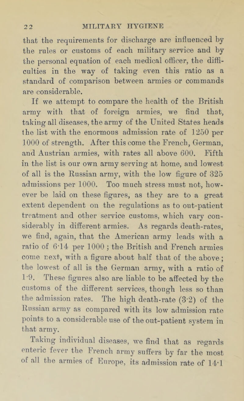 that the requirements for discharge are influenced by the rules or customs of each military service and by the personal equation of each medical officer, the diffi- culties in the vray of taking even this ratio as a standard of comparison between armies or commands are considerable. If we attempt to compare the health of the British army with that of foreign armies, we find that, taking all diseases, the army of the United States heads the list with the enormous admission rate of 1250 per 1000 of strength. After this come the French, German, and Austrian armies, with rates all above 600. Fifth in the list is our own army serving at home, and lowest of all is the Russian army, with the low figure of 325 admissions per 1000. Too much stress must not, how- ever be laid on these figures, as they are to a great extent dependent on the regulations as to out-patient treatment and other service customs, which vary con- siderably in different armies. As regards death-rates, we find, again, that the American army leads with a ratio of 6-14 per 1000 ; the British and French armies come next, with a figure about half that of the above; the lowest of all is the German army, with a ratio of 1-9. These figures also are liable to be affected by the customs of the different services, though less so than the admission rates. The high death-rate (3-2) of the Russian army as compared with its low admission rate ]'»oints to a considerable use of the out-patient system in that army. Taking individual diseases, we find that as regards enteric fever tlie French army suffers by far the most of all the armies of Fnrope, its admission rate of 11*1