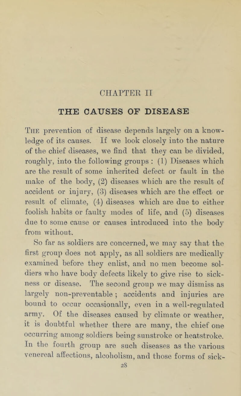 CIIAPTEIl II THE CAUSES OF DISEASE The prevention of disease depends largely on a know- ledge of its causes. If we look closely into the nature of the chief diseases, we find that they can be divided, roughly, into the following groups : (1) Diseases which are the result of some inherited defect or fault in the make of the body, (2) diseases which are the result of accident or injury, (3) diseases which are the effect or result of climate, (4) diseases which are due to either foolish habits or faulty modes of life, and (5) diseases due to some cause or causes introduced into the body from without. iSo far as soldiers are concerned, we may say that the first group does not apply, as all soldiers are medically examined before they enlist, and no men become sol- diers who have bod}’' defects likely to give rise to sick- ness or disease. The second group we may dismiss as largely uon-preventable; accidents and injuries are bound to occur occasionally, even in a well-regulated arm}’. Of the diseases caused by climate or weather, it is doubtful whether there are many, the chief one occurring among soldiers being sunstroke or heatstroke. In the fourth group are such diseases as the various venereal affections, alcoholism, and those forms of sick- 2S