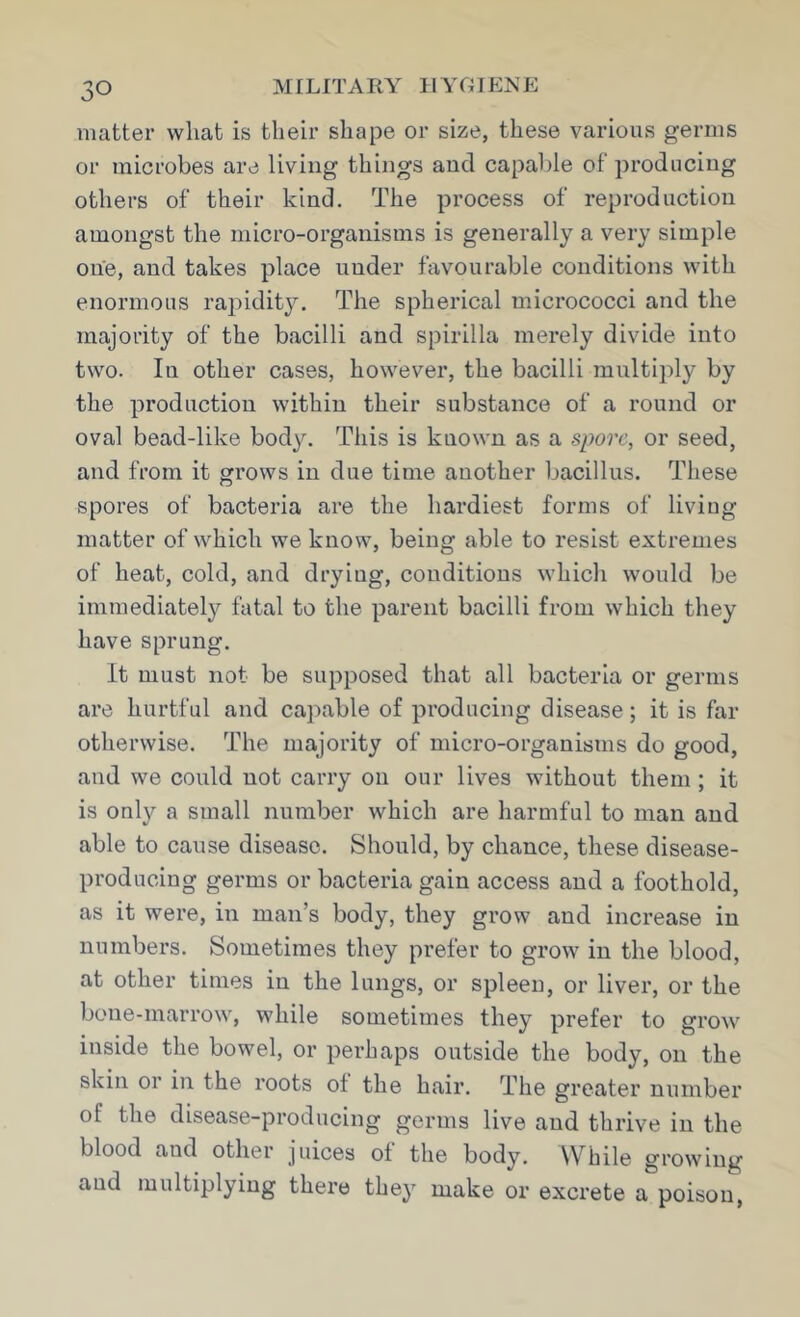 matter what is their shape or size, these various germs or microbes are living things and capalde of producing others of their kind. The process of reproduction amongst the micro-organisms is generally a very simple one, and takes place under favourable conditions with enormous rai:)idity. The spherical micrococci and the majority of the bacilli and spirilla merely divide into two. In other cases, however, the bacilli multiply by the production within their substance of a round or oval bead-like body. This is known as a spore, or seed, and from it grows in due time another bacillus. These spores of bacteria are the hardiest forms of living matter of which we know, being able to resist extremes of heat, cold, and drying, conditions which would be immediately fatal to the parent bacilli from which they have sprung. It must not be supposed that all bacteria or germs are hurtful and capable of producing disease; it is far otherwise. The majority of micro-organisms do good, and we could not carry on our lives without them ; it is only a small number which are harmful to man and able to cause disease. Should, by chance, these disease- producing germs or bacteria gain access and a foothold, as it were, in man’s body, they grow and increase in numbers. Sometimes they prefer to grow in the blood, at other times in the lungs, or spleen, or liver, or the bone-marrow, while sometimes they prefer to grow inside the bowel, or perhaps outside the body, on the skin or in the roots ot the hair. The greater nuinber of the disease-producing germs live and thrive in the blood and other juices ot the body. While growing and multiplying there they make or excrete a poison,