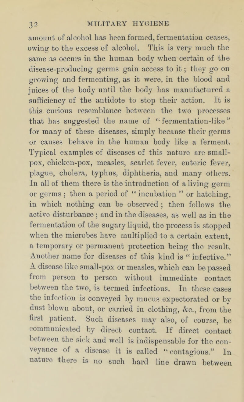 amount of alcohol has been formed, fermentation ceases, owing to the excess of alcohol. This is very much the same as occurs in the human body when certain of the disease-producing germs gain access to it; they go on growing and fermenting, as it were, in the blood and juices of the body until the body has manufactured a sufficiency of the antidote to stop their action. It is this curious resemblance between the two ])rocesses that has suggested the name of “fermentation-like” for many of these diseases, simply because their germs or causes behave in the human body like a ferment. Typical examples of diseases of this nature are small- pox, chicken-pox, measles, scarlet fever, enteric fever, plague, cholera, typhus, diphtheria, and many others. In all of them there is the introduction of a living germ or germs ; then a period of “ incubation ” or hatching, in which nothing can be observed ; then follows the active disturbance ; and in the diseases, as well as in the fermentation of the sugary liquid, the process is stopped when the microbes have multiplied to a certain extent, a temporary or permanent protection being the result. Another name for diseases of this kind is “ infective.” A disease like small-pox or measles, which can be passed from person to person without immediate contact between the two, is termed infectious. In these cases the infection is conveyed by mucus expectorated or by dust blown about, or carried in clothing, &c., from the first patient. Such diseases may also, of course, be communicated by direct contact. If direct contact between the sick and well is indispensable for the con- veyance of a disease it is called “ contagious.” In nature there is no such hard line drawn between