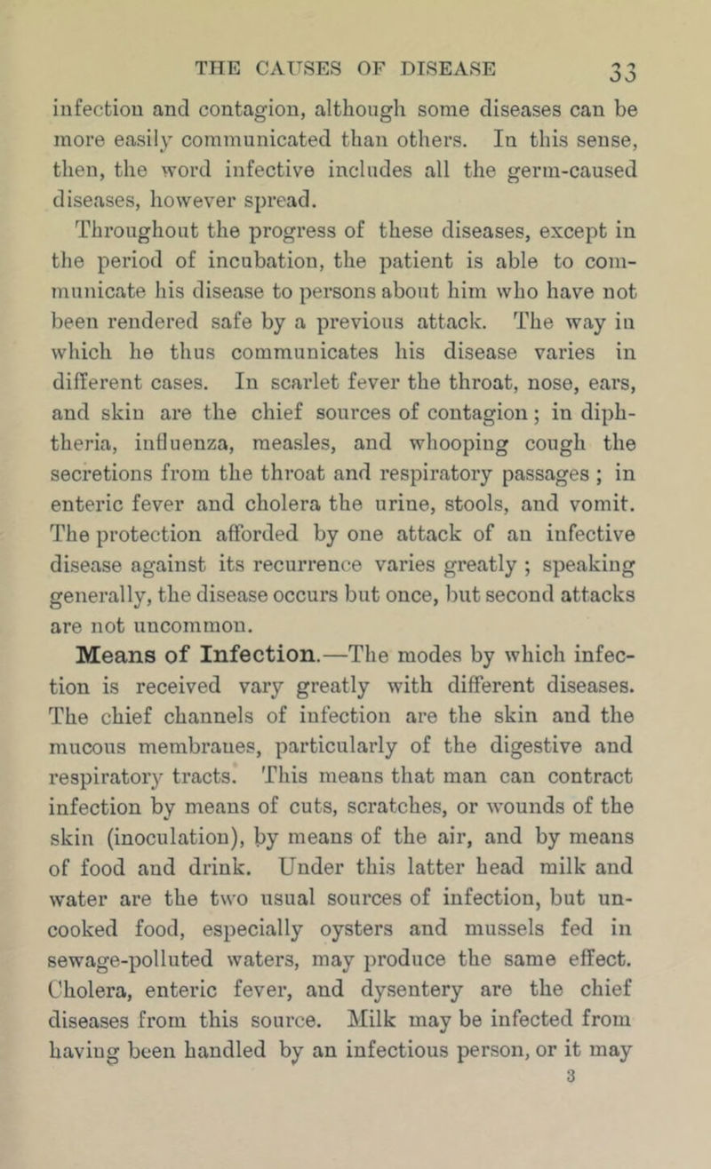 iufectiou and contagion, although some diseases can be more easily communicated than others. In this sense, then, the word infective includes all the germ-caused diseases, however spread. Throughout the progress of these diseases, except in the period of incubation, the patient is able to com- municate his disease to persons about him who have not been rendered safe by a previous attack. The way in which he thus communicates his disease varies in different cases. In scarlet fever the throat, nose, ears, and skin are the chief sources of contagion; in diph- theria, influenza, measles, and whooping cough the secretions from the throat and respiratory passages ; in enteric fever and cholera the urine, stools, and vomit. The protection afforded by one attack of an infective disease against its recurrence varies greatly ; speaking generally, the disease occurs but once, but second attacks are not uncommon. Means of Infection.—The modes by which infec- tion is received vary greatly with different diseases. The chief channels of infection are the skin and the mucous membranes, particularly of the digestive and respiratory tracts. This means that man can contract infection by means of cuts, scratches, or wounds of the skin (inoculation), by means of the air, and by means of food and drink. Under this latter head milk and water are the two usual sources of infection, but un- cooked food, especially oysters and mussels fed in sewage-polluted waters, may produce the same effect. Cholera, enteric fever, and dysentery are the chief diseases from this source. Milk may be infected from having been handled by an infectious person, or it may 3