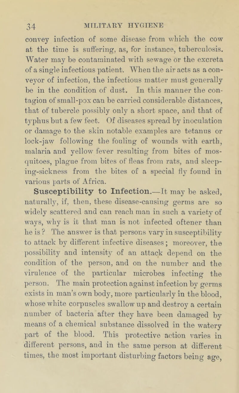 convey infection of some disease from which the cow at the time is suffering, as, for instance, tuberculosis. AVater may be contaminated with sewage or the excreta of a single infectious patient, AA^hen the air acts as a con- veyor of infection, the infectious matter must generally be in the condition of dust. In this manner the con- tagion of small-pox can be carried considerable distances, that of tubercle possibly only a short space, and that of tjqffius but a few feet. Of diseases spread by inoculation or damage to the skin notable examples are tetanus or lock-jaw following the fouling of wounds with earth, malaria and yellow fever resulting from bites of mos- (piitoes, plague from bites of fleas from rats, and sleep- ing-sickness from the bites of a special fly found in various ])arts of Africa. Susceptibility to Infection.—It may be asked, naturall}’-, if, then, these disease-causing germs are so widely scattered and can reach man in such a variety of ways, why is it that man is not infected oftener than he is ? The answer is that persons vary in susceptibility to attack by different infective diseases; moreover, the possibility and intensity of an attack de]>end on the condition of the person, and on the number and the virulence of the particular microbes infecting the person. The main protection against infection by germs exists in man’s own body, more particularly in the blood, whose white corpuscles swallow up and destroy a certain number of bacteria after they have been damaged bj' means of a chemical substance dissolved in the watery part of the blood. This protective action varies in different persons, and in the same person at different times, the most important disturbing factors being age,