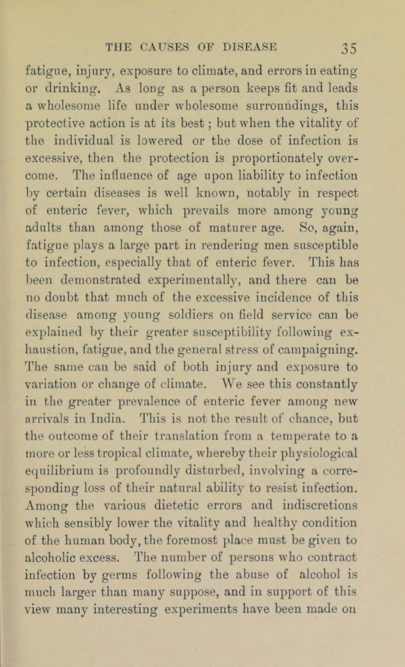 fatigue, injury, exposure to climate, and errors in eating or drinking. As long as a person keeps fit and leads a wholesome life under wholesome surroundings, this protective action is at its best; but when the vitality of the individual is lowered or the dose of infection is excessive, then the protection is proportionately over- come. The influence of age upon liability to infection l)y certain diseases is well known, notably in respect of enteric fever, which prevails more among yonng adults than among those of maturer age. So, again, fatigue plays a large part in rendering men susceptible to infection, especially that of enteric fever. This has been demonstrated experimentally, and there can be no doubt that mucli of the excessive incidence of this disease among young soldiers on field service can be explained by their greater susceptibility following ex- haustion, fatigue, and the general stress of campaigning. The same can be said of both injury and exposure to variation or change of climate. We see this constantly in the greater prevalence of enteric fever among new arrivals in India. This is not the result of chance, but the outcome of their translation from a temperate to a more or less tropical climate, whereby their physiological equilibrium is profoundly disturbed, involving a corre- sponding loss of their natural abilit}^ to resist infection. Amonor the various dietetic errors and indiscretions O which sensibly lower the vitality and healthy condition of the human body, the foremost place must be given to alcoholic excess. The number of persons who contract infection by germs following the abuse of alcohol is much larger than many suppose, and in support of this view many interesting experiments have been made on