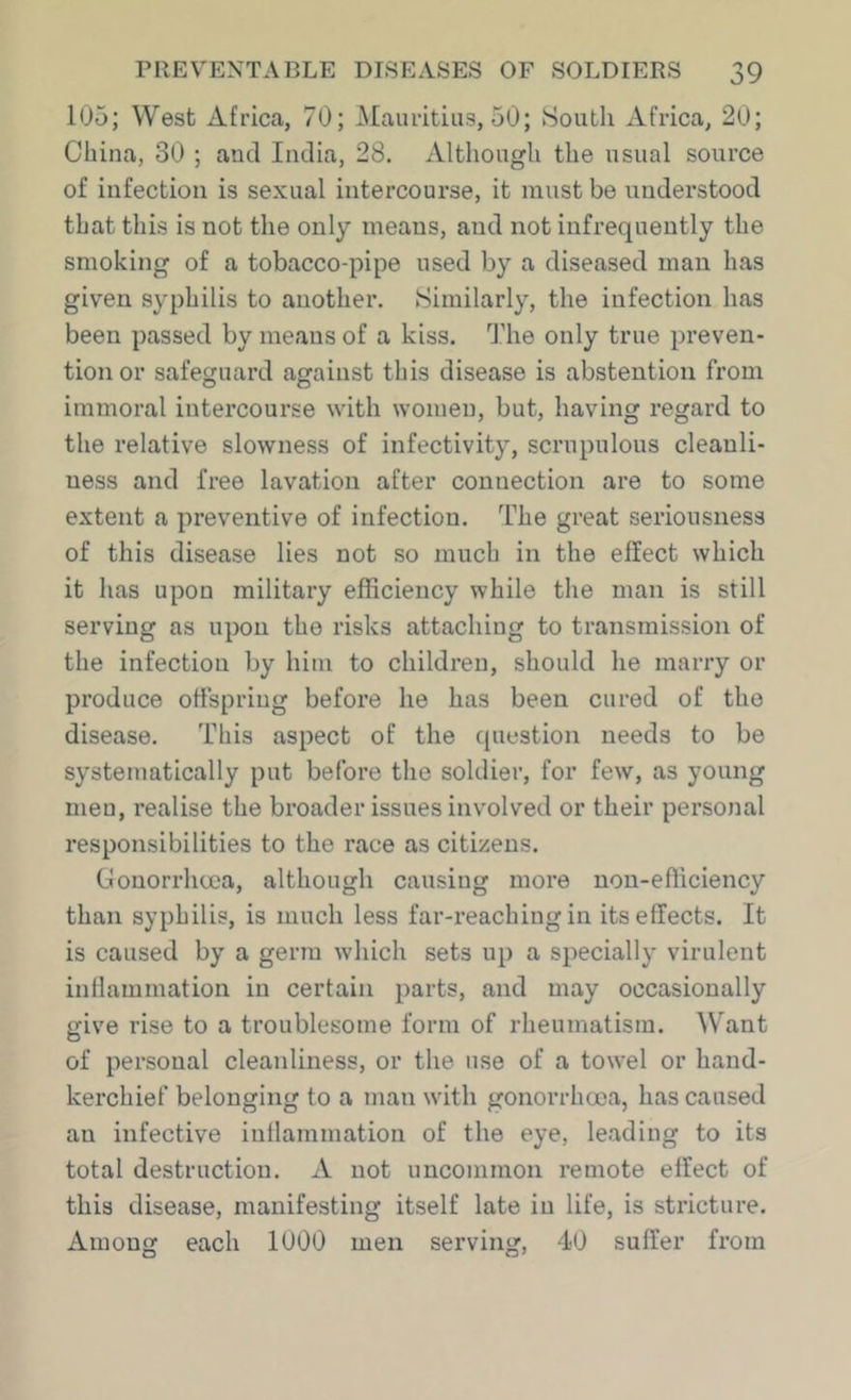 105; West Africa, 70; Mauritius, 50; South xi.frica, 20; China, 30 ; and India, 28. Although the usual source of infection is sexual intercourse, it must be understood that this is not the only means, and not infrequently the smoking of a tobacco-pipe used by a diseased man has given syphilis to another. Similarly, the infection has been passed by means of a kiss. The only true preven- tion or safeguard against this disease is abstention from immoral intercourse with women, but, having regard to the relative slowness of infectivity, scrupulous cleanli- ness and free lavation after connection are to some extent a preventive of infection. The great seriousness of this disease lies not so much in the effect which it has upon military efficiency while the man is still serving as upon the risks attaching to transmission of the infection by him to children, should he marry or produce offspring before he has been cured of the disease. This aspect of the question needs to be systematically put before the soldier, for few, as young men, realise the broader issues involved or their personal responsibilities to the race as citizens. Gonorrhcca, although causing more non-efficiency than syphilis, is much less far-reaching in its effects. It is caused by a germ which sets up a specially virulent intlammation in certain parts, and may occasionally give rise to a troublesome form of rheumatism. Want of personal cleanliness, or the use of a towel or hand- kerchief belonging to a man with gonorrhcca, has caused an infective inllammation of the eye, leading to its total destruction. A not uncommon remote effect of this disease, manifesting itself late in life, is stricture. Among each 1000 men serving, 40 suffer from