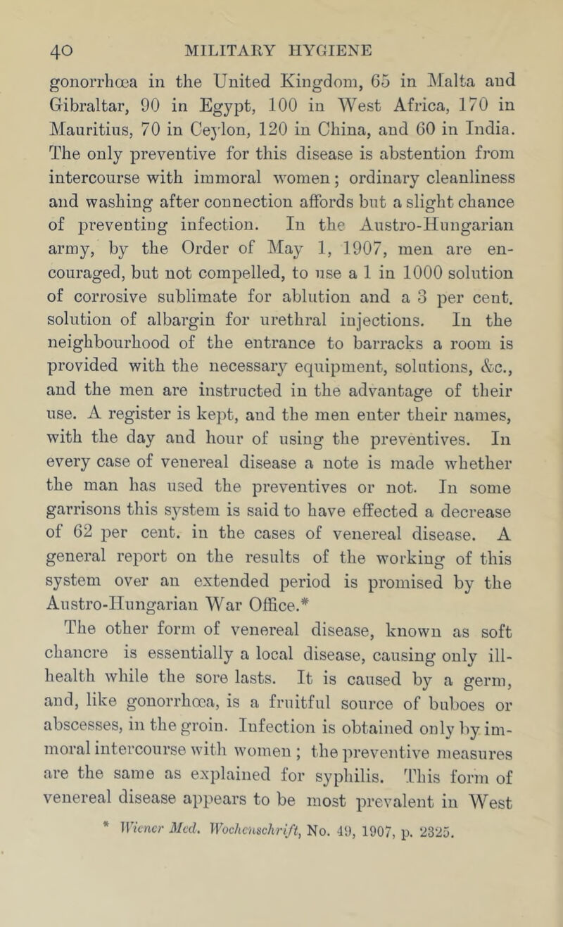 gonorrhoea in the United Kingdom, 65 in Malta and Gibraltar, 90 in Egypt, 100 in West Africa, 170 in Mauritius, 70 in Cej'lon, 120 in China, and 60 in India. The only preventive for this disease is abstention from intercourse with immoral women; ordinary cleanliness and washing after connection affords but a slight chance of preventing infection. In the Austro-Hungarian army, by the Order of May 1, 1907, men are en- couraged, but not compelled, to use a 1 in 1000 solution of corrosive sublimate for ablution and a 3 per cent, solution of albargin for urethral injections. In the neighbourhood of the entrance to barracks a room is provided with the necessary equipment, solutions, &c., and the men are instructed in the advantage of their use. A register is kept, and the men enter their names, with the day and hour of using the preventives. In every case of venereal disease a note is made whether the man has used the preventives or not. In some garrisons this system is said to have effected a decrease of 62 per cent, in the cases of venereal disease. A general report on the results of the working of this system over an extended period is promised by the Austro-Hungarian War Office.* The other form of venereal disease, known as soft chancre is essentially a local disease, causing only ill- health while the sore lasts. It is caused by a germ, and, like gonorrhoea, is a fruitful source of buboes or abscesses, in the groin. Infection is obtained only by im- moral intercourse with women; the preventive measures are the same as explained for syphilis. This form of venereal disease appears to be most prevalent in West * Wkner Mai. WochcHschrift, No. 4t), 1907, p. 2325.